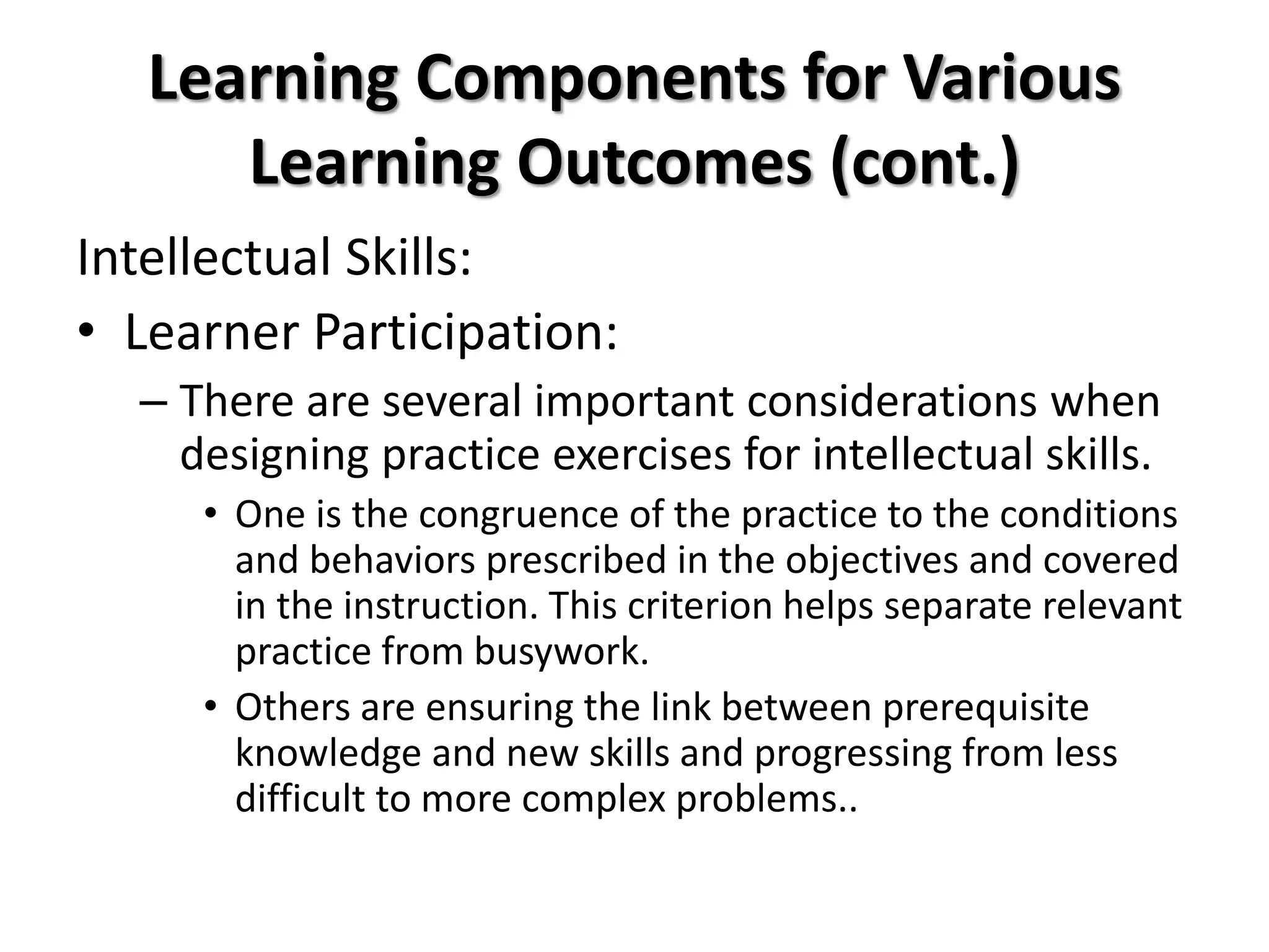 Learning Components for Various
Learning Outcomes (cont.)
Intellectual Skills:
• Learner Participation:
– There are several important considerations when
designing practice exercises for intellectual skills.
• One is the congruence of the practice to the conditions
and behaviors prescribed in the objectives and covered
in the instruction. This criterion helps separate relevant
practice from busywork.
• Others are ensuring the link between prerequisite
knowledge and new skills and progressing from less
difficult to more complex problems..
 