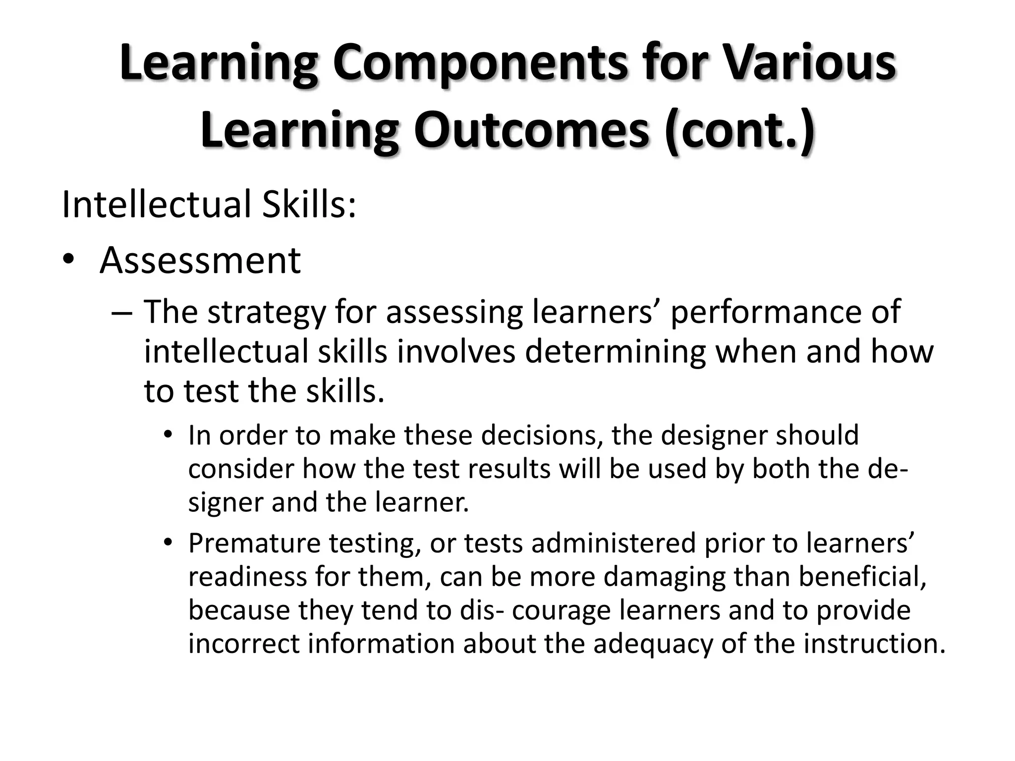 Learning Components for Various
Learning Outcomes (cont.)
Intellectual Skills:
• Assessment
– The strategy for assessing learners’ performance of
intellectual skills involves determining when and how
to test the skills.
• In order to make these decisions, the designer should
consider how the test results will be used by both the de-
signer and the learner.
• Premature testing, or tests administered prior to learners’
readiness for them, can be more damaging than beneficial,
because they tend to dis- courage learners and to provide
incorrect information about the adequacy of the instruction.
 