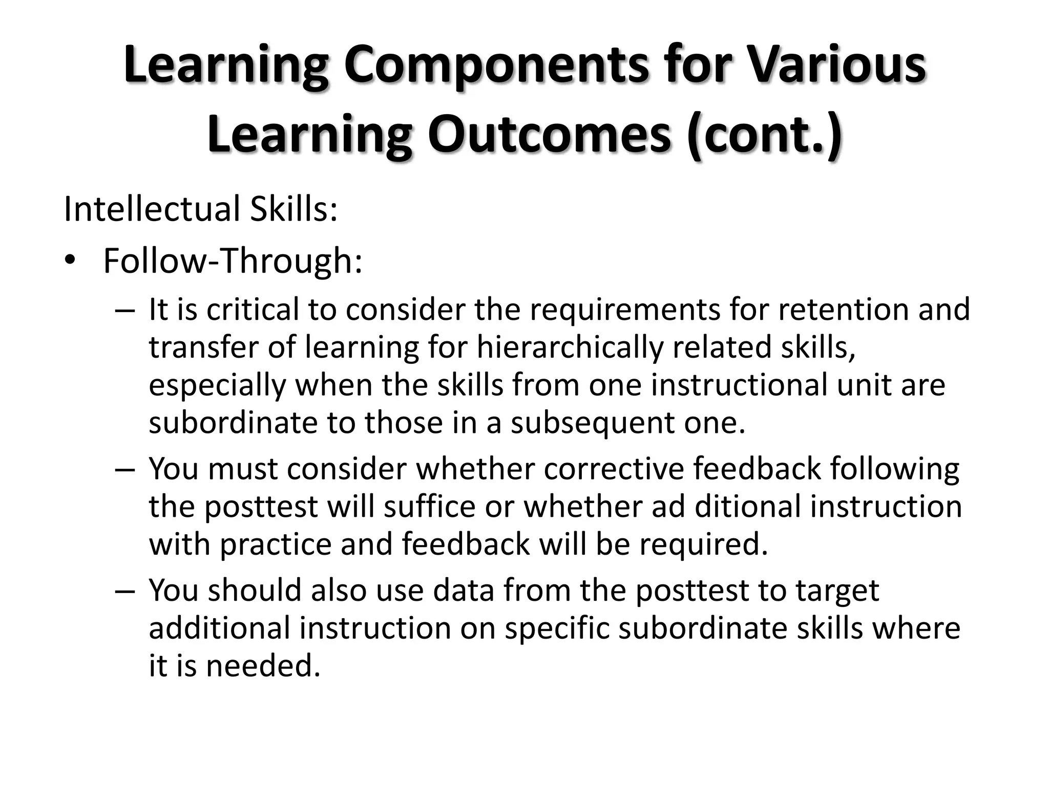 Learning Components for Various
Learning Outcomes (cont.)
Intellectual Skills:
• Follow-Through:
– It is critical to consider the requirements for retention and
transfer of learning for hierarchically related skills,
especially when the skills from one instructional unit are
subordinate to those in a subsequent one.
– You must consider whether corrective feedback following
the posttest will suffice or whether ad ditional instruction
with practice and feedback will be required.
– You should also use data from the posttest to target
additional instruction on specific subordinate skills where
it is needed.
 