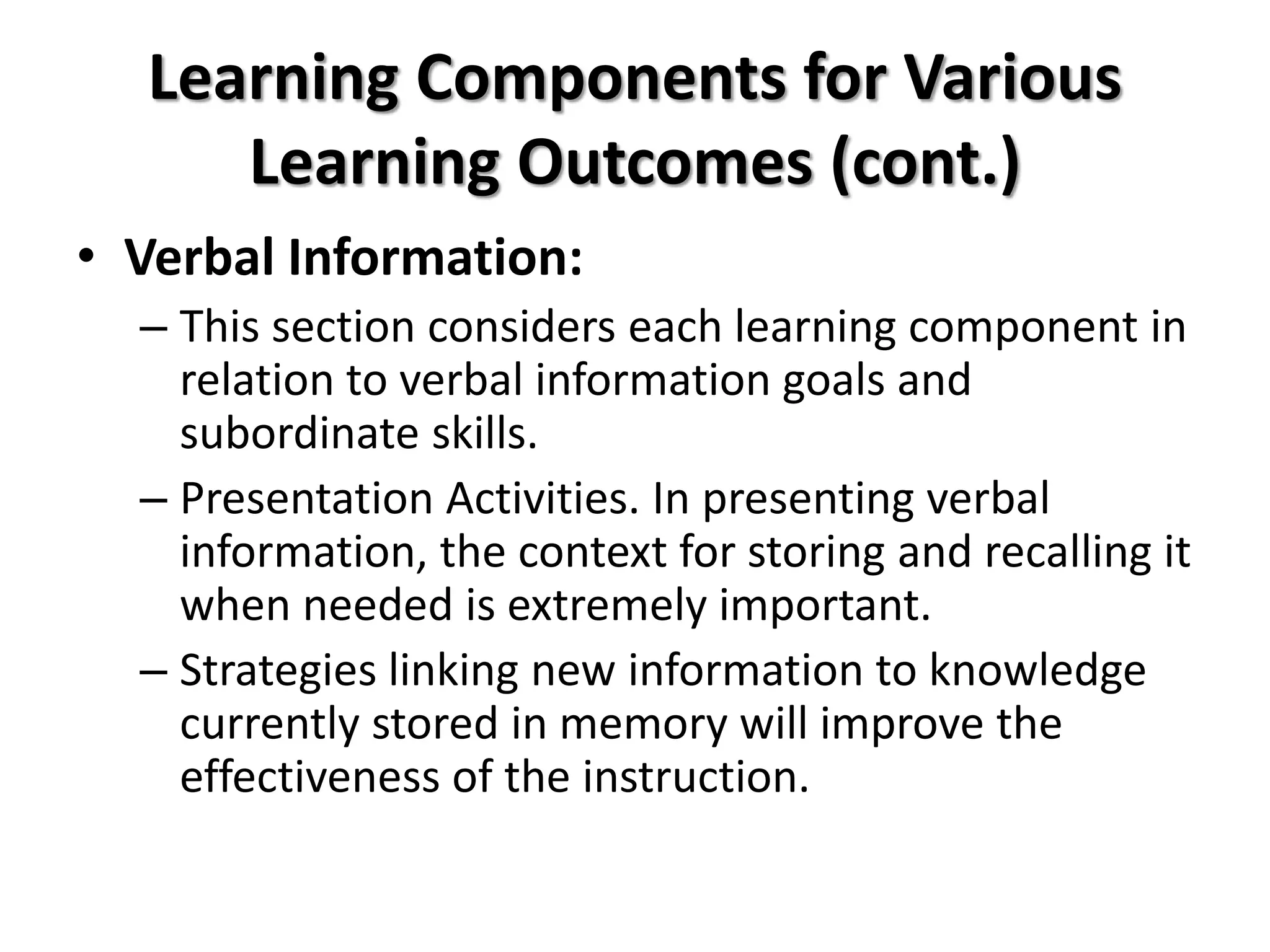 Learning Components for Various
Learning Outcomes (cont.)
• Verbal Information:
– This section considers each learning component in
relation to verbal information goals and
subordinate skills.
– Presentation Activities. In presenting verbal
information, the context for storing and recalling it
when needed is extremely important.
– Strategies linking new information to knowledge
currently stored in memory will improve the
effectiveness of the instruction.
 