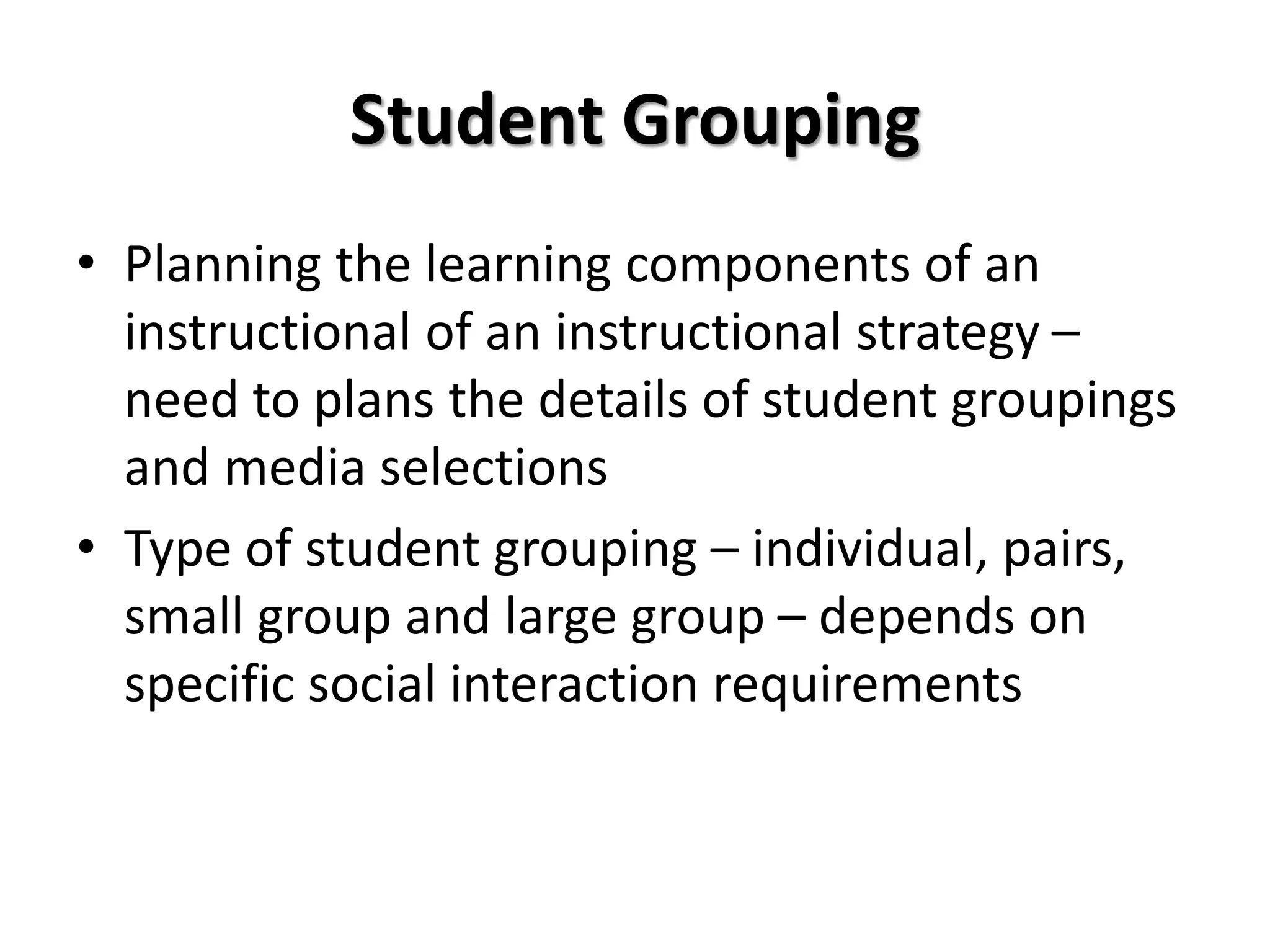Student Grouping
• Planning the learning components of an
instructional of an instructional strategy –
need to plans the details of student groupings
and media selections
• Type of student grouping – individual, pairs,
small group and large group – depends on
specific social interaction requirements
 