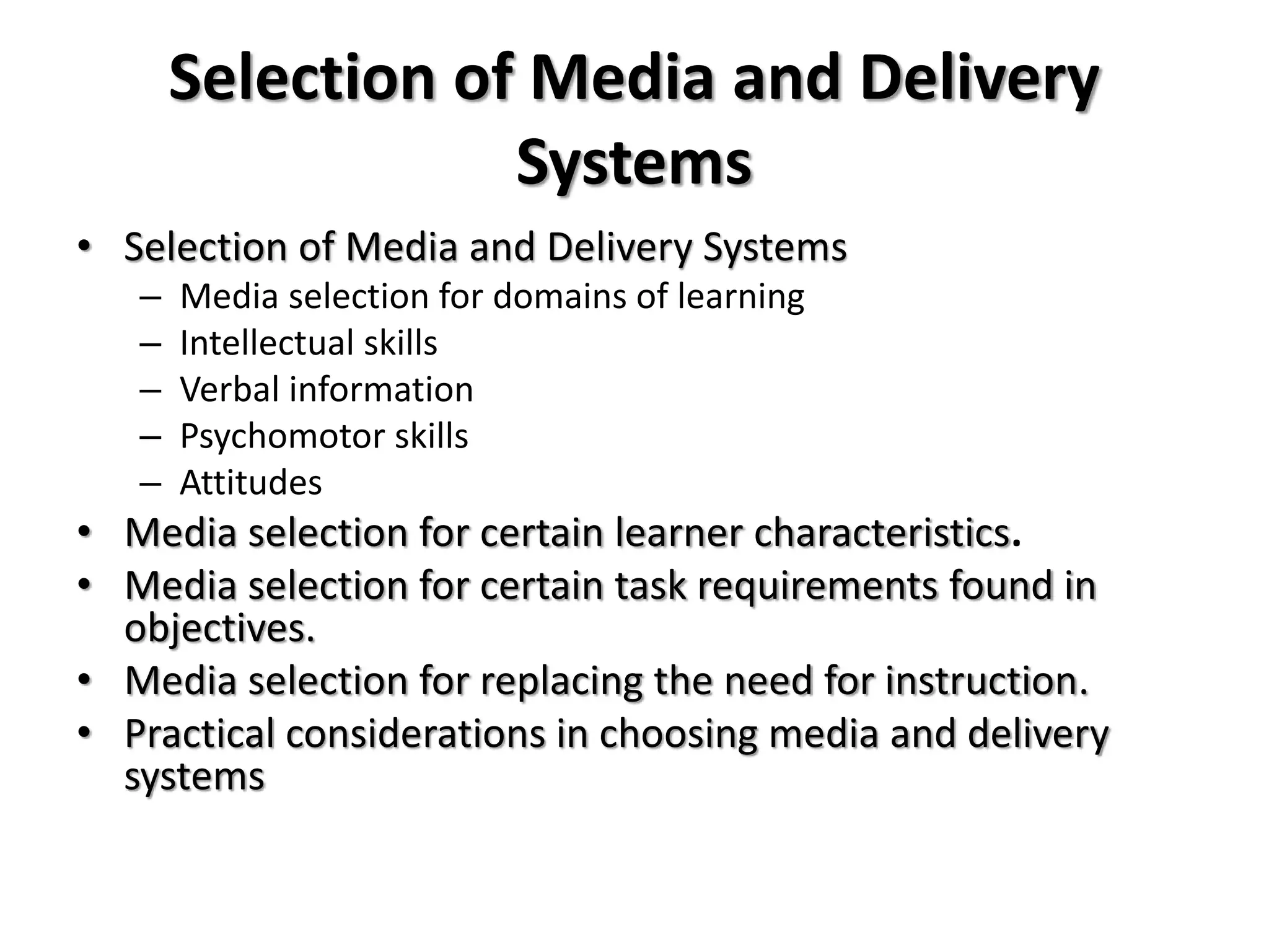 Selection of Media and Delivery
Systems
• Selection of Media and Delivery Systems
– Media selection for domains of learning
– Intellectual skills
– Verbal information
– Psychomotor skills
– Attitudes
• Media selection for certain learner characteristics.
• Media selection for certain task requirements found in
objectives.
• Media selection for replacing the need for instruction.
• Practical considerations in choosing media and delivery
systems
 