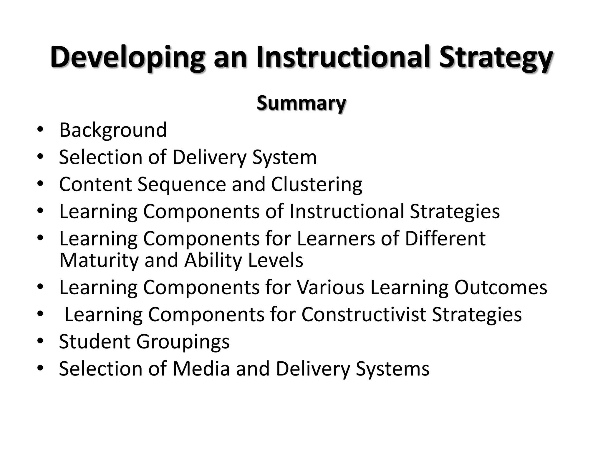 Developing an Instructional Strategy
Summary
• Background
• Selection of Delivery System
• Content Sequence and Clustering
• Learning Components of Instructional Strategies
• Learning Components for Learners of Different
Maturity and Ability Levels
• Learning Components for Various Learning Outcomes
• Learning Components for Constructivist Strategies
• Student Groupings
• Selection of Media and Delivery Systems
 