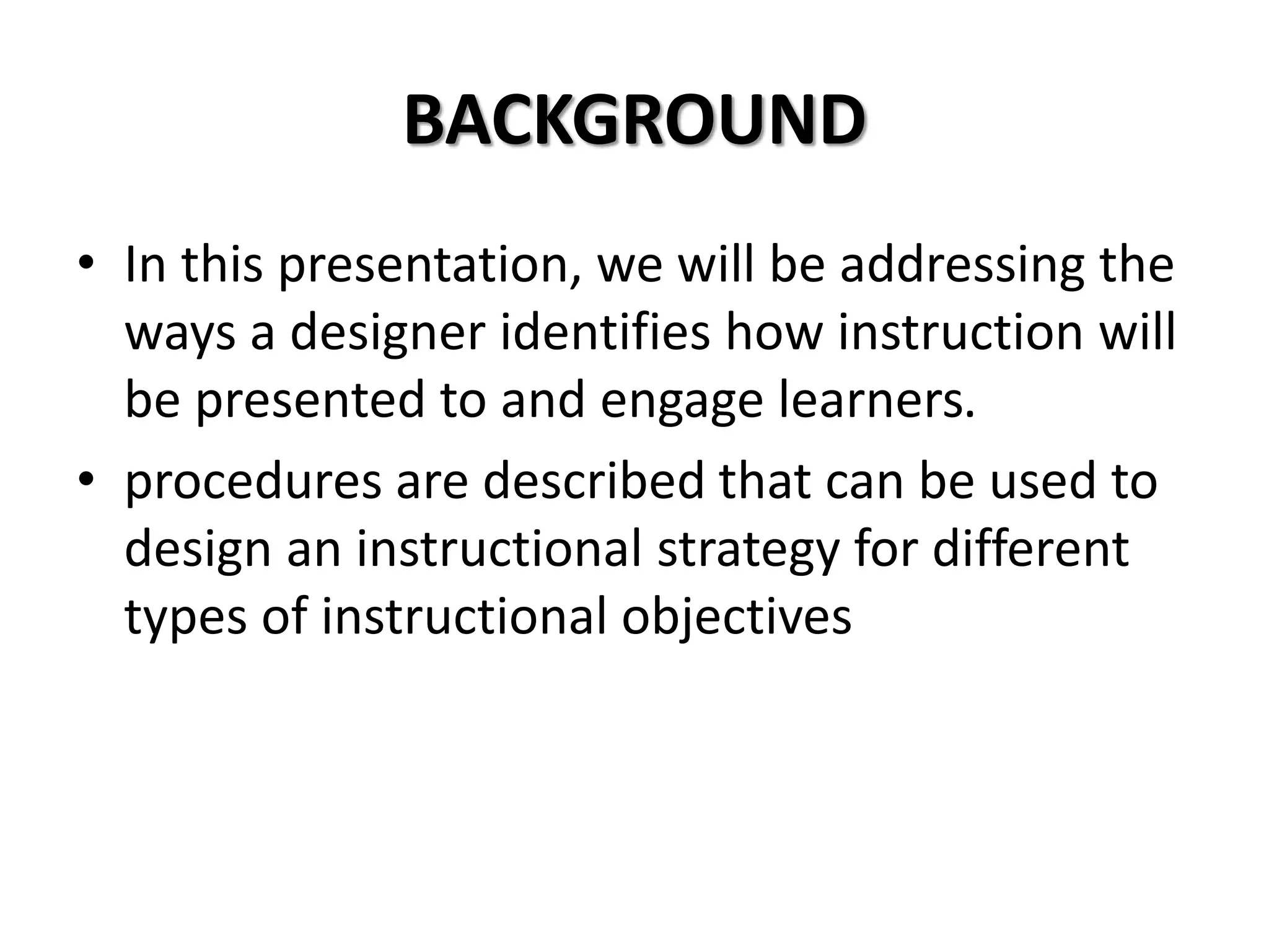 BACKGROUND
• In this presentation, we will be addressing the
ways a designer identifies how instruction will
be presented to and engage learners.
• procedures are described that can be used to
design an instructional strategy for different
types of instructional objectives
 