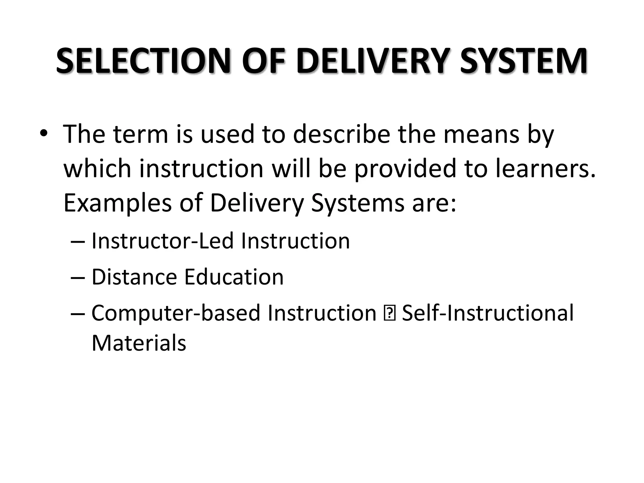 SELECTION OF DELIVERY SYSTEM
• The term is used to describe the means by
which instruction will be provided to learners.
Examples of Delivery Systems are:
– Instructor-Led Instruction
– Distance Education
– Computer-based Instruction Self-Instructional
Materials
 