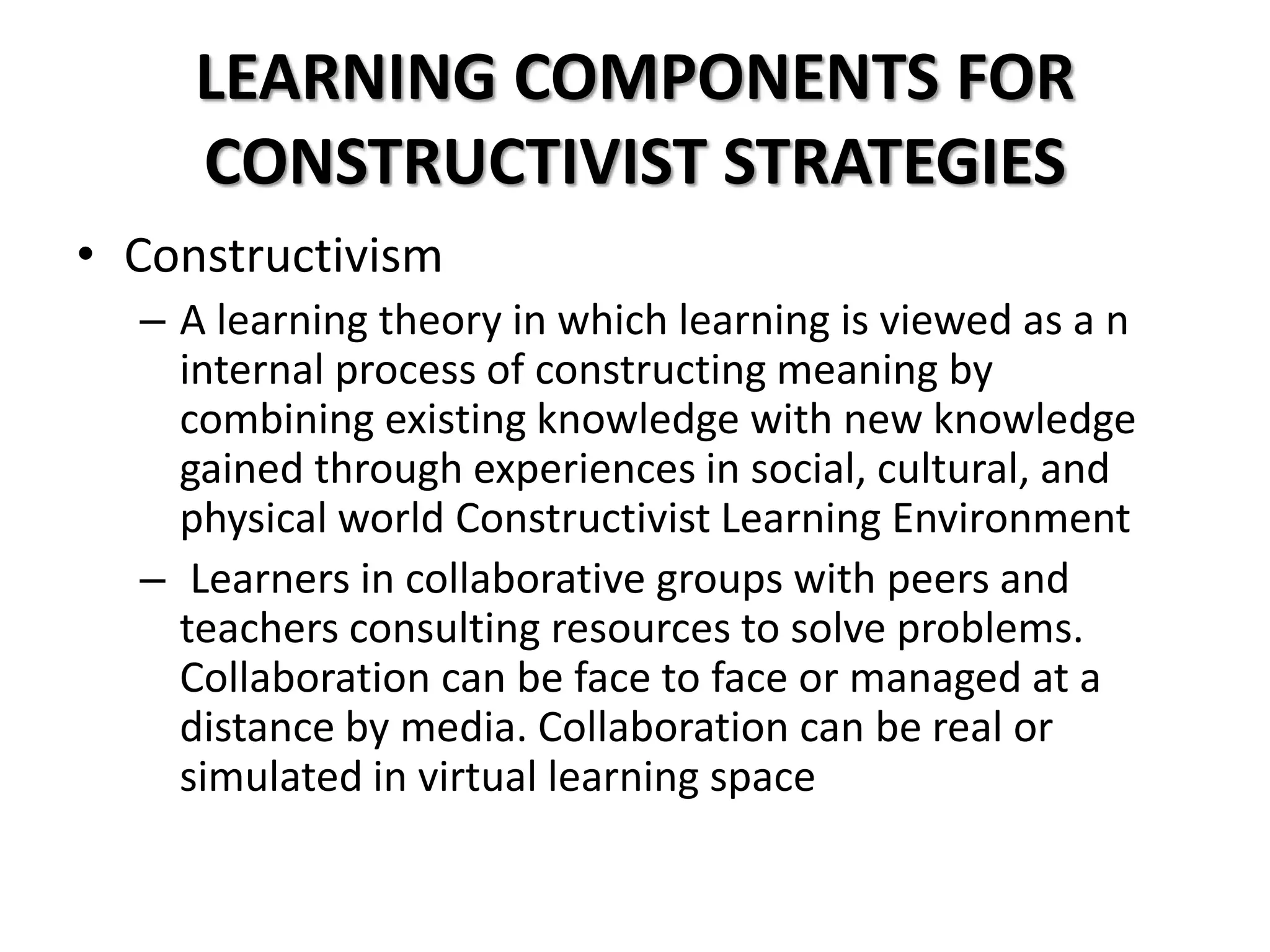 LEARNING COMPONENTS FOR
CONSTRUCTIVIST STRATEGIES
• Constructivism
– A learning theory in which learning is viewed as a n
internal process of constructing meaning by
combining existing knowledge with new knowledge
gained through experiences in social, cultural, and
physical world Constructivist Learning Environment
– Learners in collaborative groups with peers and
teachers consulting resources to solve problems.
Collaboration can be face to face or managed at a
distance by media. Collaboration can be real or
simulated in virtual learning space
 