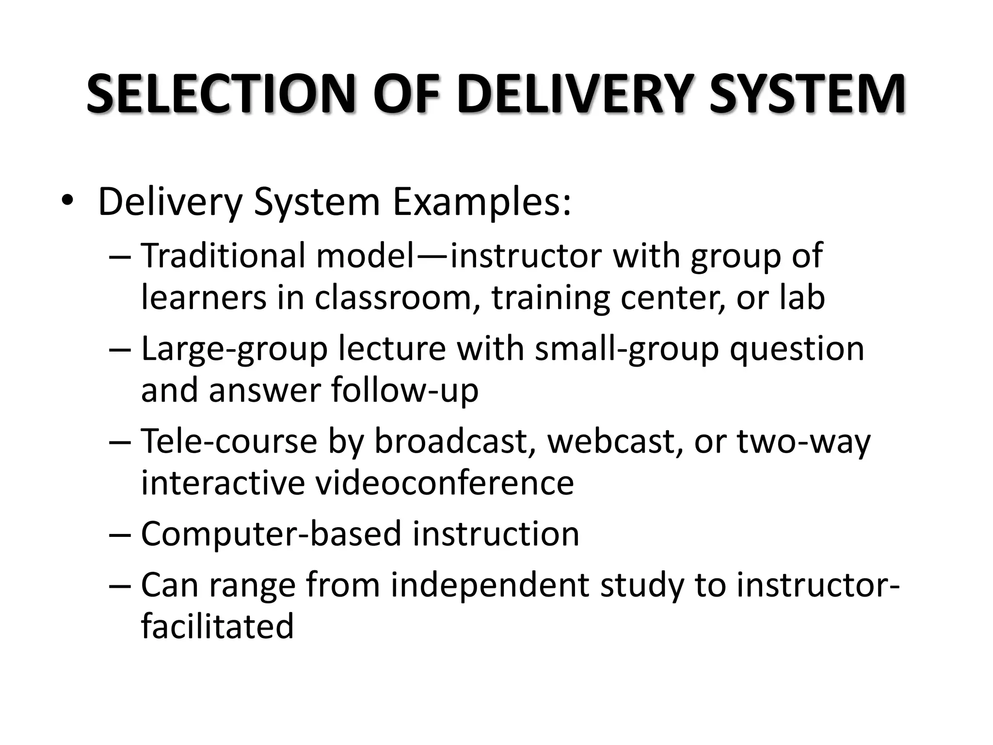 SELECTION OF DELIVERY SYSTEM
• Delivery System Examples:
– Traditional model—instructor with group of
learners in classroom, training center, or lab
– Large-group lecture with small-group question
and answer follow-up
– Tele-course by broadcast, webcast, or two-way
interactive videoconference
– Computer-based instruction
– Can range from independent study to instructor-
facilitated
 