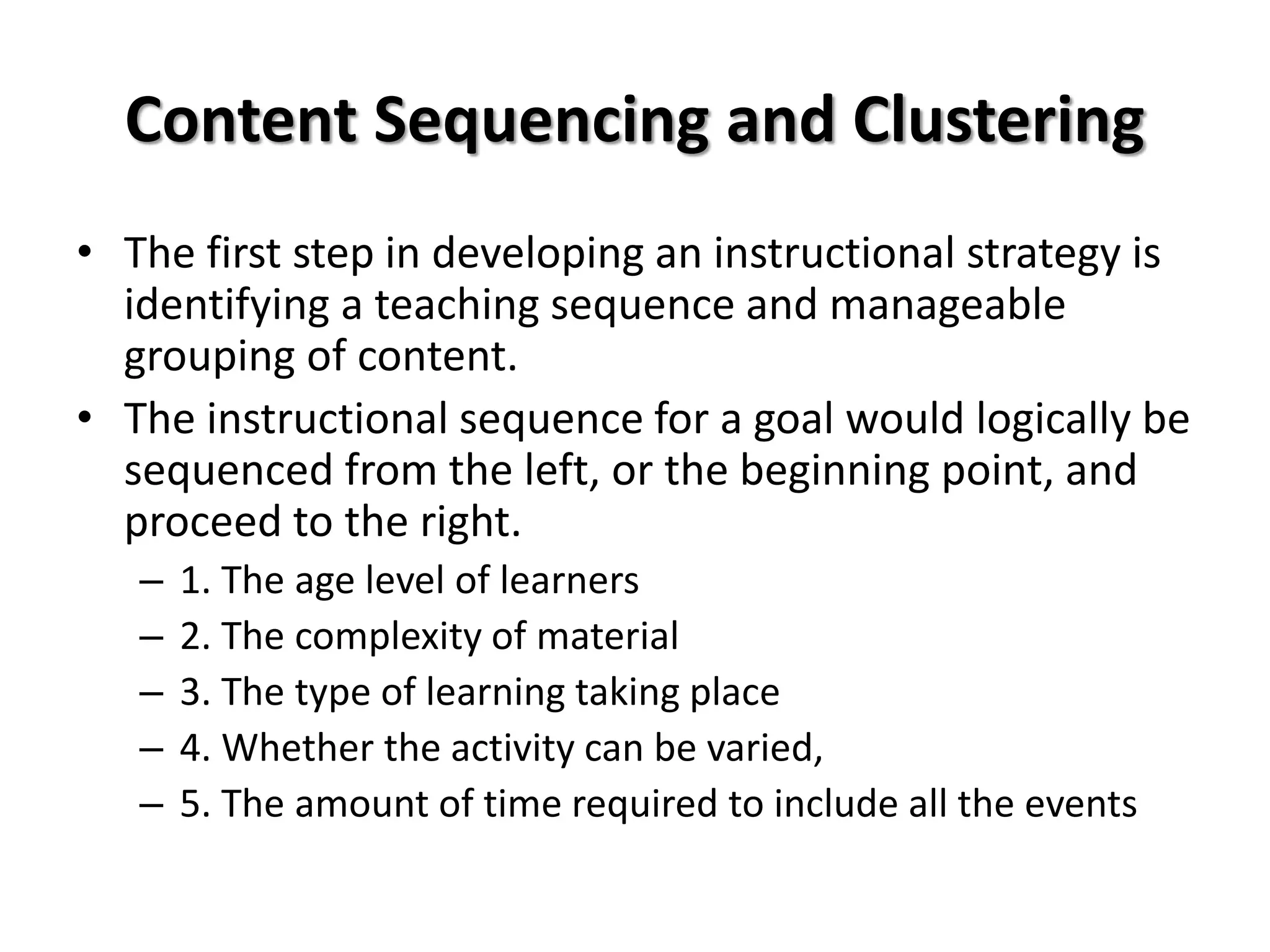 Content Sequencing and Clustering
• The first step in developing an instructional strategy is
identifying a teaching sequence and manageable
grouping of content.
• The instructional sequence for a goal would logically be
sequenced from the left, or the beginning point, and
proceed to the right.
– 1. The age level of learners
– 2. The complexity of material
– 3. The type of learning taking place
– 4. Whether the activity can be varied,
– 5. The amount of time required to include all the events
 