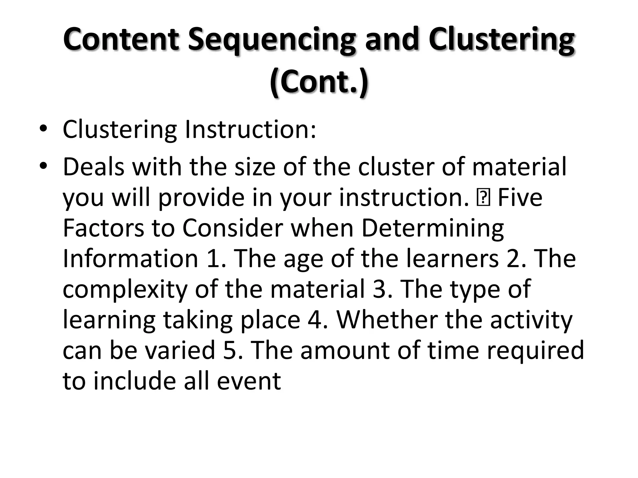 Content Sequencing and Clustering
(Cont.)
• Clustering Instruction:
• Deals with the size of the cluster of material
you will provide in your instruction. Five
Factors to Consider when Determining
Information 1. The age of the learners 2. The
complexity of the material 3. The type of
learning taking place 4. Whether the activity
can be varied 5. The amount of time required
to include all event
 