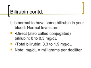 Bilirubin contd.

It is normal to have some bilirubin in your
    blood. Normal levels are:
 •Direct (also called conjugated)
    bilirubin: 0 to 0.3 mg/dL
 •Total bilirubin: 0.3 to 1.9 mg/dL

 Note: mg/dL = milligrams per deciliter
 