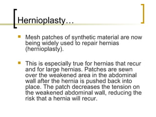 Hernioplasty…
   Mesh patches of synthetic material are now
    being widely used to repair hernias
    (hernioplasty).

   This is especially true for hernias that recur
    and for large hernias. Patches are sewn
    over the weakened area in the abdominal
    wall after the hernia is pushed back into
    place. The patch decreases the tension on
    the weakened abdominal wall, reducing the
    risk that a hernia will recur.
 