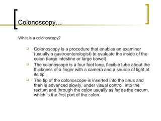 Colonoscopy…

What is a colonoscopy?

       Colonoscopy is a procedure that enables an examiner
        (usually a gastroenterologist) to evaluate the inside of the
        colon (large intestine or large bowel).
       The colonoscope is a four foot long, flexible tube about the
        thickness of a finger with a camera and a source of light at
        its tip.
       The tip of the colonoscope is inserted into the anus and
        then is advanced slowly, under visual control, into the
        rectum and through the colon usually as far as the cecum,
        which is the first part of the colon.
 