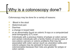 Why is a colonoscopy done?
Colonoscopy may be done for a variety of reasons:

    Blood in the stool
   Abdominal pain
   Diarrhea
   a change in bowel habit
   or an abnormality found on colonic X-rays or a computerized
    axial tomography (CT) scan.
   Individuals with a previous history of polyps or colon cancer
    and certain individuals with a family history of some types of
    non-colonic cancers or colonic problems that may be
    associated with colon cancer (such as ulcerative colitis and
    colonic polyps) may be advised to have periodic
    colonoscopies because their risks are greater for polyps or
    colon cancer.
 