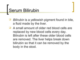 Serum Bilirubin
   Bilirubin is a yellowish pigment found in bile,
    a fluid made by the liver.
   A small amount of older red blood cells are
    replaced by new blood cells every day.
    Bilirubin is left after these older blood cells
    are removed. The liver helps break down
    bilirubin so that it can be removed by the
    body in the stool.
 