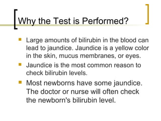 Why the Test is Performed?
   Large amounts of bilirubin in the blood can
    lead to jaundice. Jaundice is a yellow color
    in the skin, mucus membranes, or eyes.
   Jaundice is the most common reason to
    check bilirubin levels.
   Most newborns have some jaundice.
    The doctor or nurse will often check
    the newborn's bilirubin level.
 