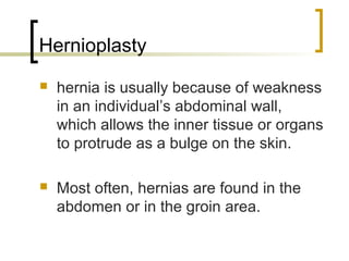 Hernioplasty
   hernia is usually because of weakness
    in an individual’s abdominal wall,
    which allows the inner tissue or organs
    to protrude as a bulge on the skin.

   Most often, hernias are found in the
    abdomen or in the groin area.
 