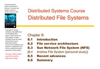 Teaching material 
based on Distributed 
Systems: Concepts and 
Design, Edition 3, 
Addison-Wesley 2001. 
Copyright © George 
Coulouris, Jean Dollimore, 
Tim Kindberg 2001 
email: authors@cdk2.net 
This material is made 
available for private study 
and for direct use by 
individual teachers. 
It may not be included in any 
product or employed in any 
service without the written 
permission of the authors. 
Viewing: These slides 
must be viewed in 
slide show mode. 
Distributed Systems Course 
Distributed File Systems 
Chapter 8: 
8.1 Introduction 
8.2 File service architecture 
8.3 Sun Network File System (NFS) 
[8.4 Andrew File System (personal study)] 
8.5 Recent advances 
8.6 Summary 
 