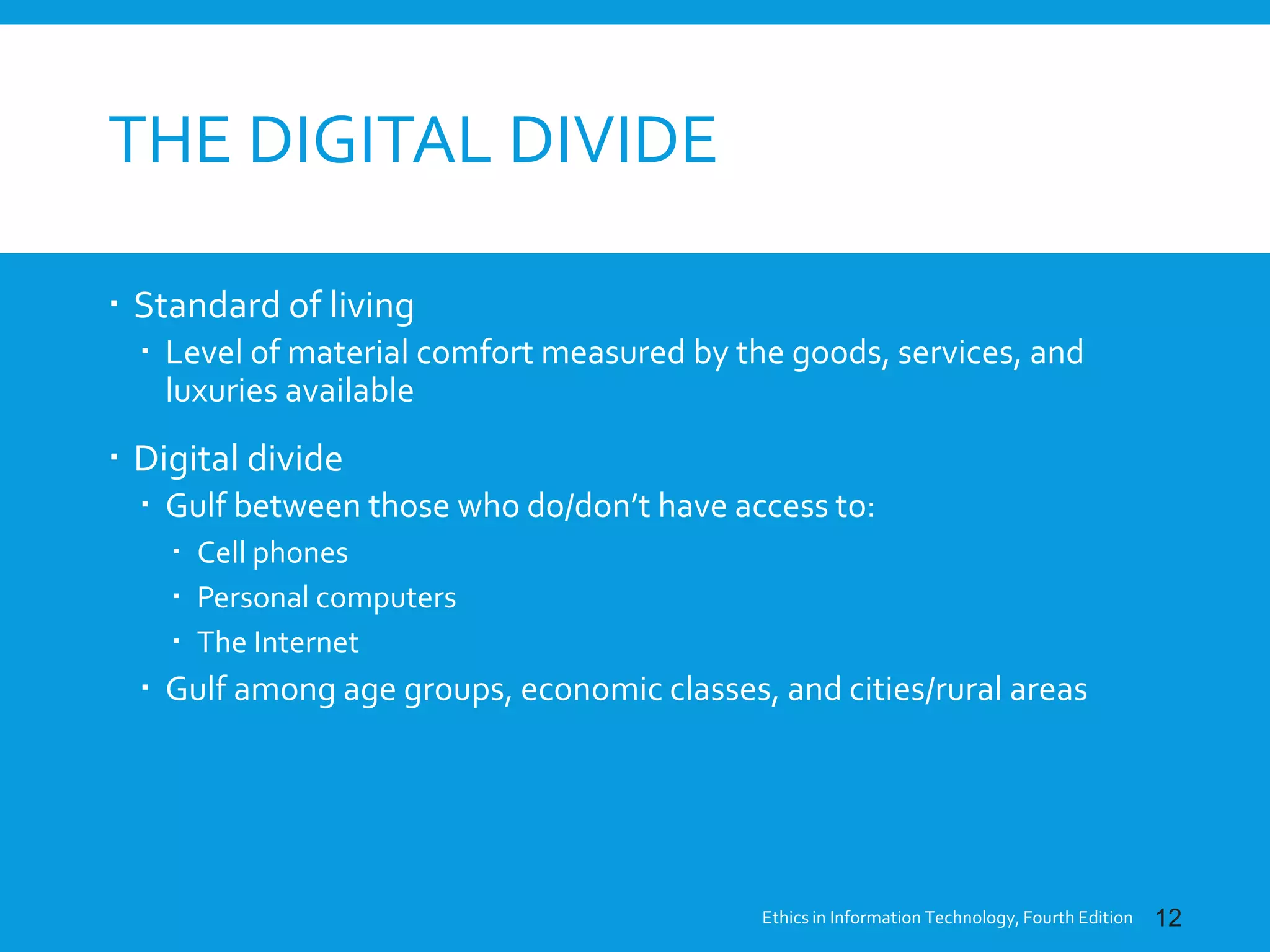 THE DIGITAL DIVIDE
 Standard of living
 Level of material comfort measured by the goods, services, and
luxuries available
 Digital divide
 Gulf between those who do/don’t have access to:
 Cell phones
 Personal computers
 The Internet
 Gulf among age groups, economic classes, and cities/rural areas
Ethics in Information Technology, Fourth Edition 12
 