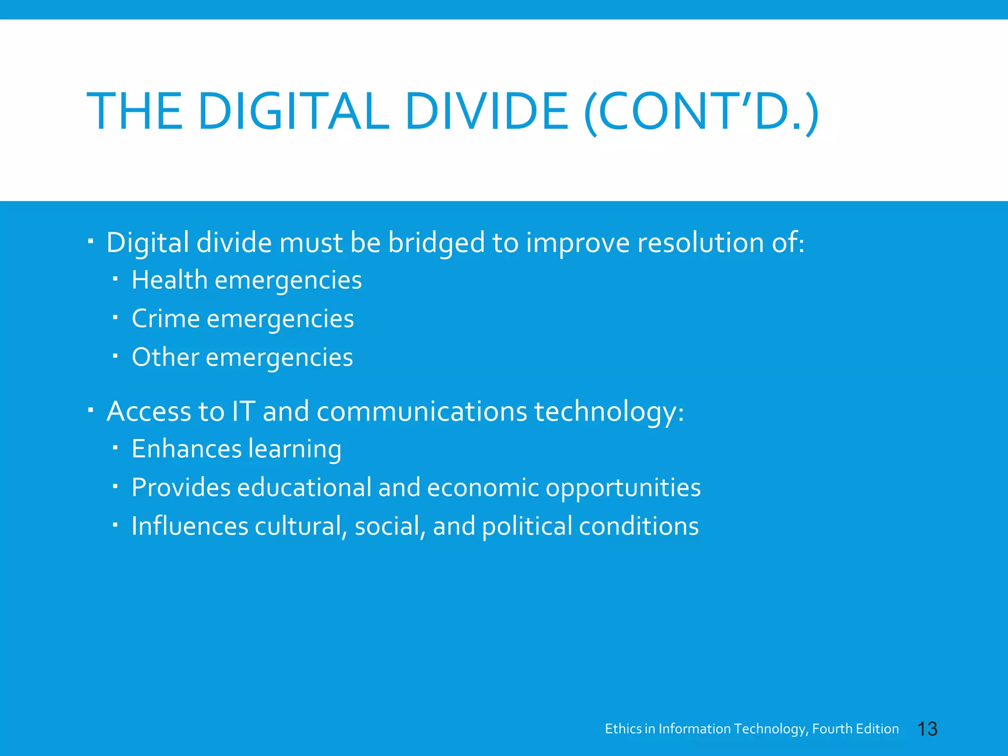 THE DIGITAL DIVIDE (CONT’D.)
 Digital divide must be bridged to improve resolution of:
 Health emergencies
 Crime emergencies
 Other emergencies
 Access to IT and communications technology:
 Enhances learning
 Provides educational and economic opportunities
 Influences cultural, social, and political conditions
Ethics in Information Technology, Fourth Edition 13
 