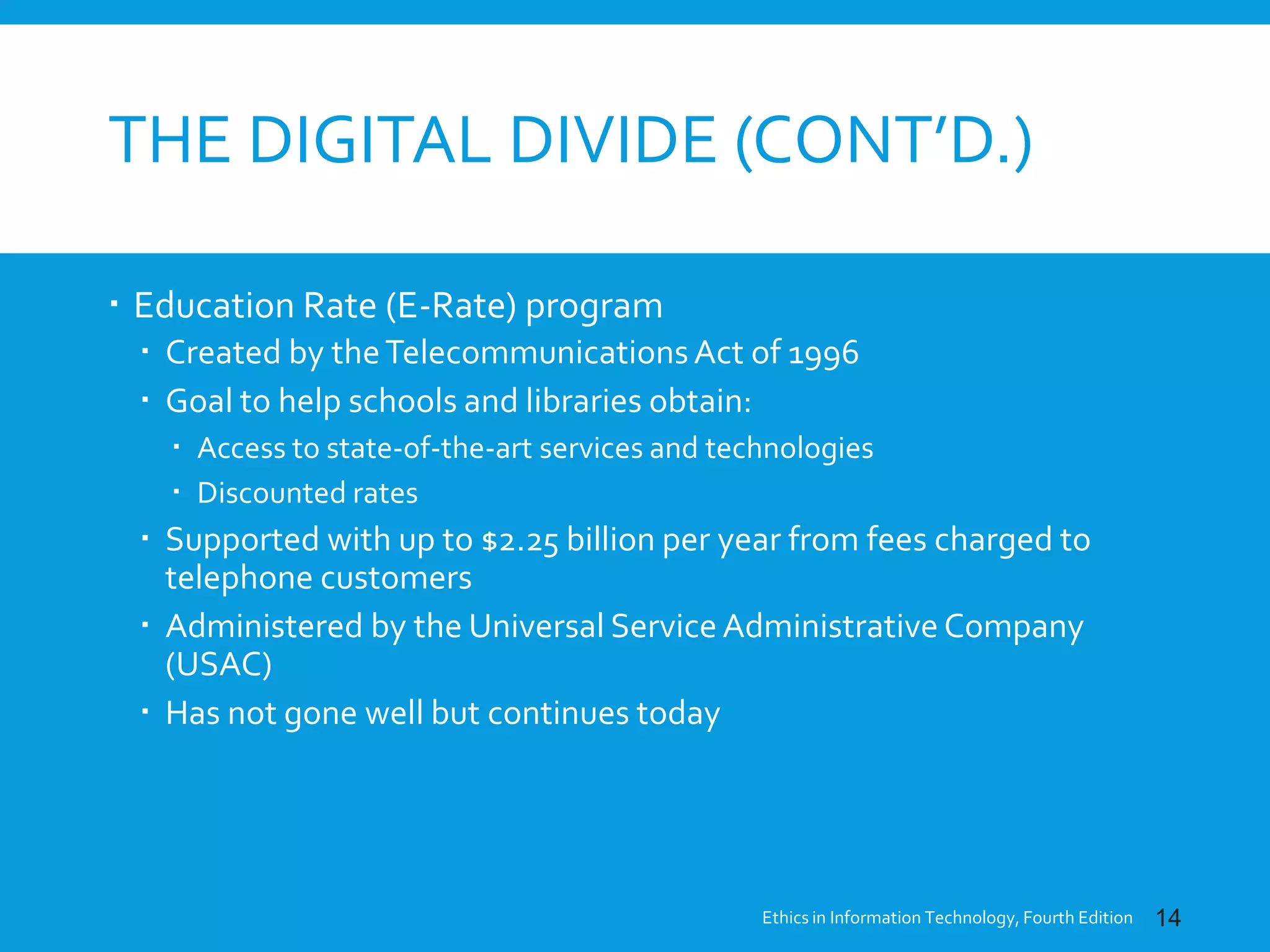 THE DIGITAL DIVIDE (CONT’D.)
 Education Rate (E-Rate) program
 Created by theTelecommunicationsAct of 1996
 Goal to help schools and libraries obtain:
 Access to state-of-the-art services and technologies
 Discounted rates
 Supported with up to $2.25 billion per year from fees charged to
telephone customers
 Administered by the Universal Service Administrative Company
(USAC)
 Has not gone well but continues today
Ethics in Information Technology, Fourth Edition 14
 