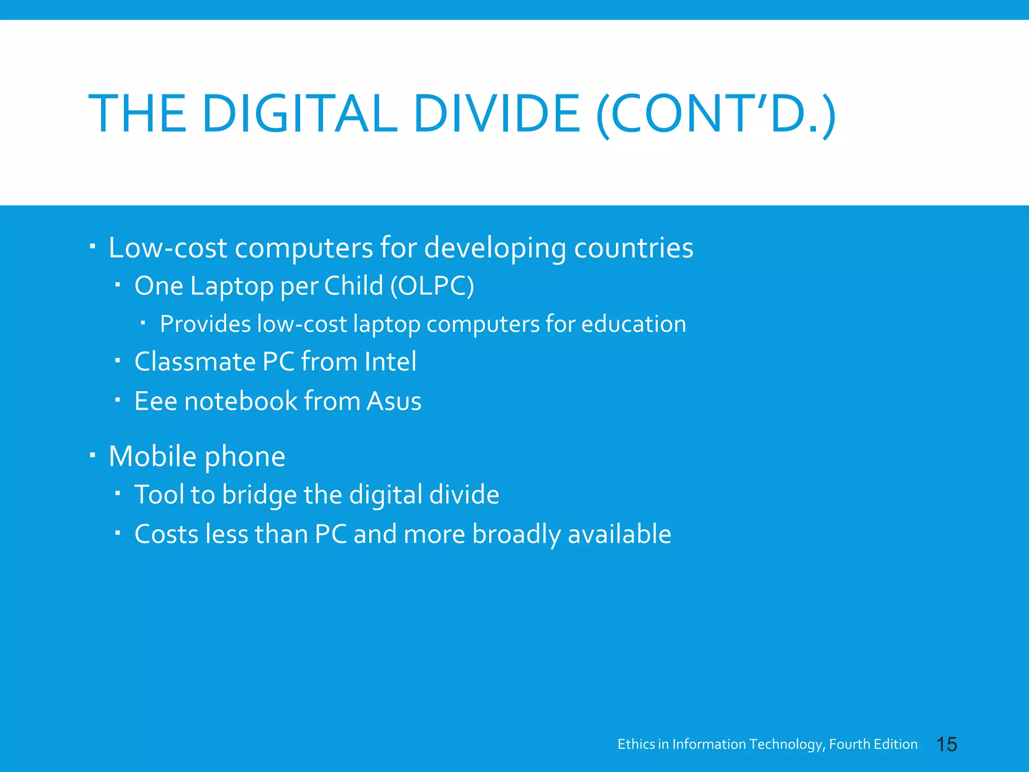 THE DIGITAL DIVIDE (CONT’D.)
 Low-cost computers for developing countries
 One Laptop per Child (OLPC)
 Provides low-cost laptop computers for education
 Classmate PC from Intel
 Eee notebook from Asus
 Mobile phone
 Tool to bridge the digital divide
 Costs less than PC and more broadly available
Ethics in Information Technology, Fourth Edition 15
 