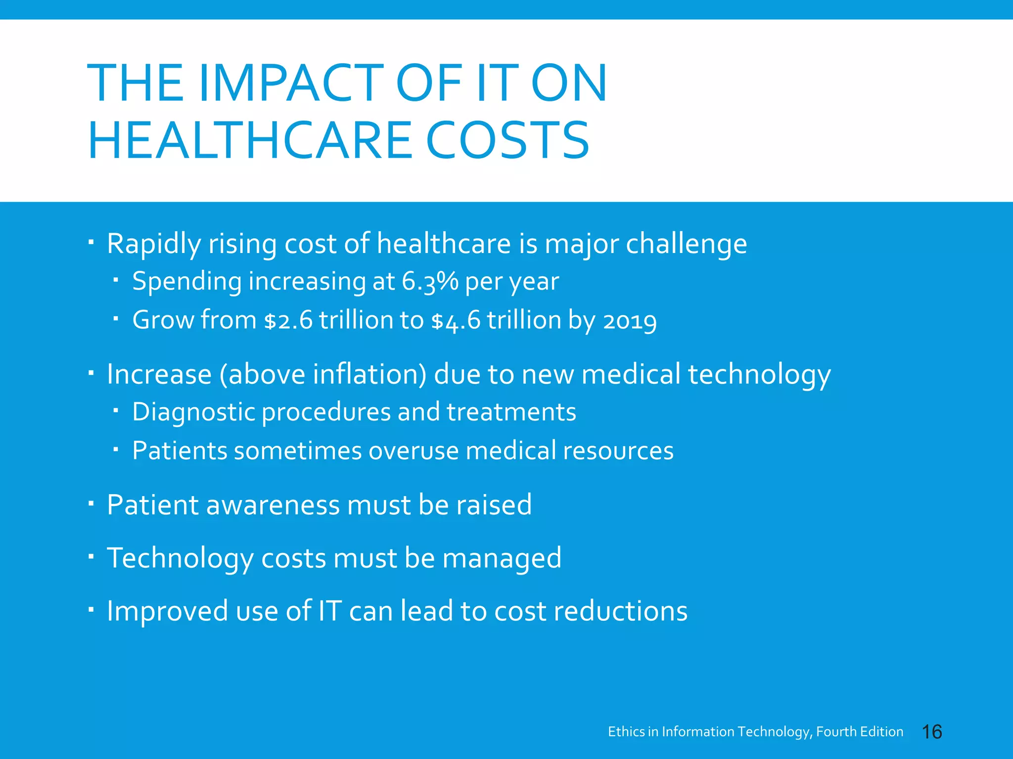 THE IMPACT OF IT ON
HEALTHCARE COSTS
 Rapidly rising cost of healthcare is major challenge
 Spending increasing at 6.3% per year
 Grow from $2.6 trillion to $4.6 trillion by 2019
 Increase (above inflation) due to new medical technology
 Diagnostic procedures and treatments
 Patients sometimes overuse medical resources
 Patient awareness must be raised
 Technology costs must be managed
 Improved use of IT can lead to cost reductions
Ethics in Information Technology, Fourth Edition 16
 