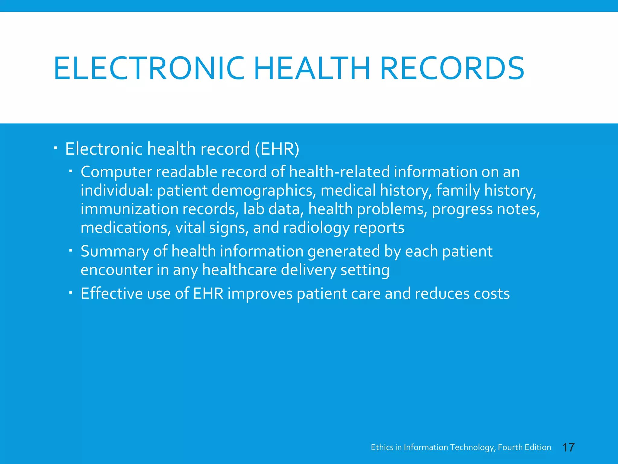ELECTRONIC HEALTH RECORDS
 Electronic health record (EHR)
 Computer readable record of health-related information on an
individual: patient demographics, medical history, family history,
immunization records, lab data, health problems, progress notes,
medications, vital signs, and radiology reports
 Summary of health information generated by each patient
encounter in any healthcare delivery setting
 Effective use of EHR improves patient care and reduces costs
Ethics in Information Technology, Fourth Edition 17
 