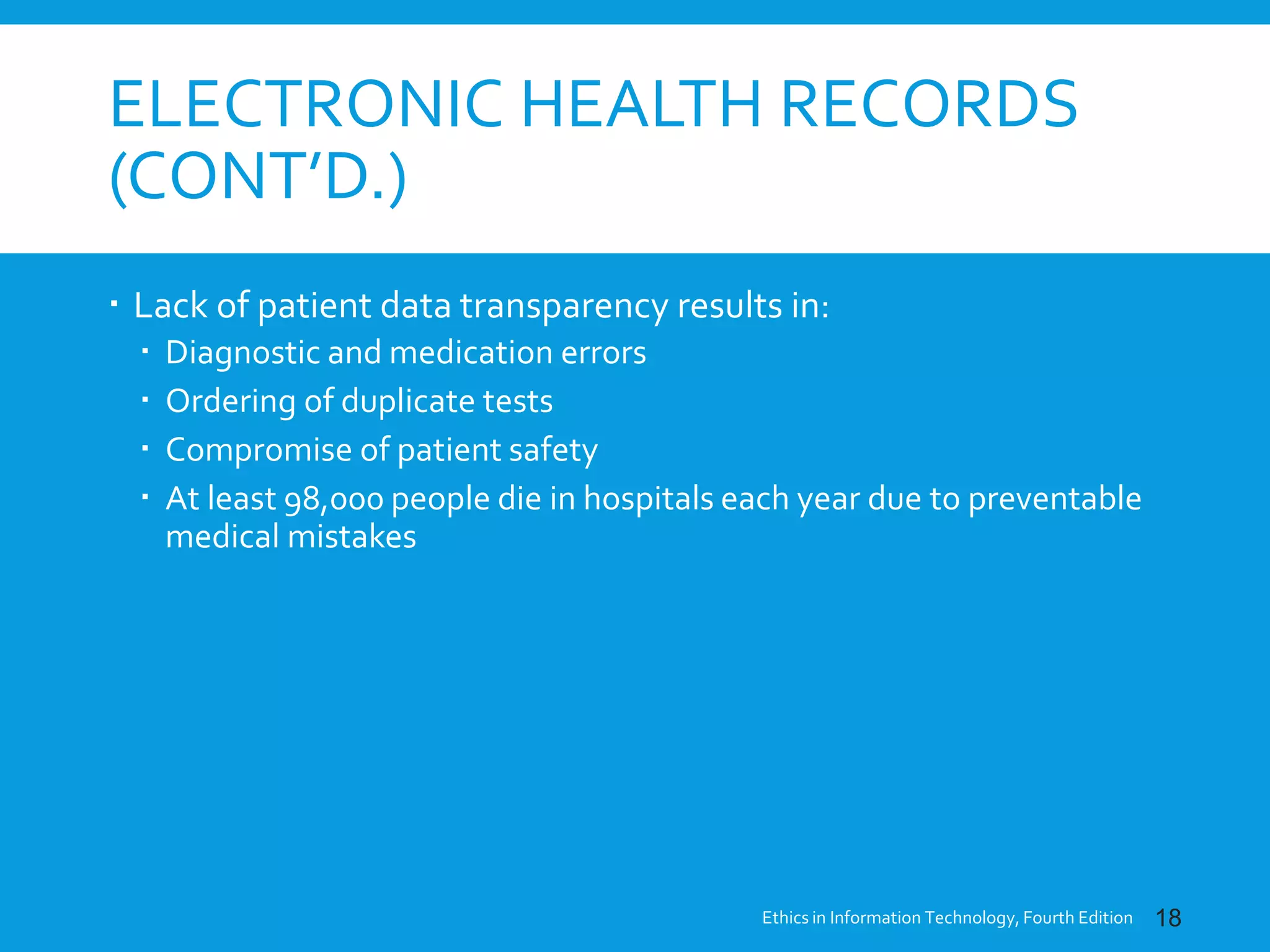 ELECTRONIC HEALTH RECORDS
(CONT’D.)
 Lack of patient data transparency results in:
 Diagnostic and medication errors
 Ordering of duplicate tests
 Compromise of patient safety
 At least 98,000 people die in hospitals each year due to preventable
medical mistakes
Ethics in Information Technology, Fourth Edition 18
 
