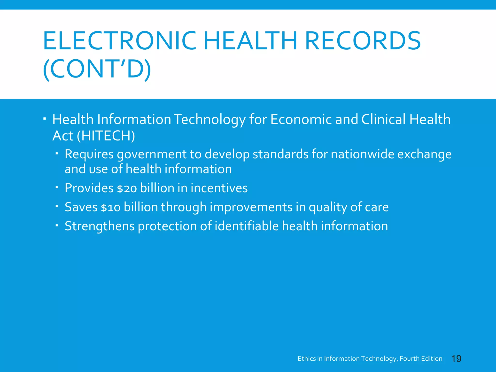 ELECTRONIC HEALTH RECORDS
(CONT’D)
 Health InformationTechnology for Economic and Clinical Health
Act (HITECH)
 Requires government to develop standards for nationwide exchange
and use of health information
 Provides $20 billion in incentives
 Saves $10 billion through improvements in quality of care
 Strengthens protection of identifiable health information
Ethics in Information Technology, Fourth Edition 19
 