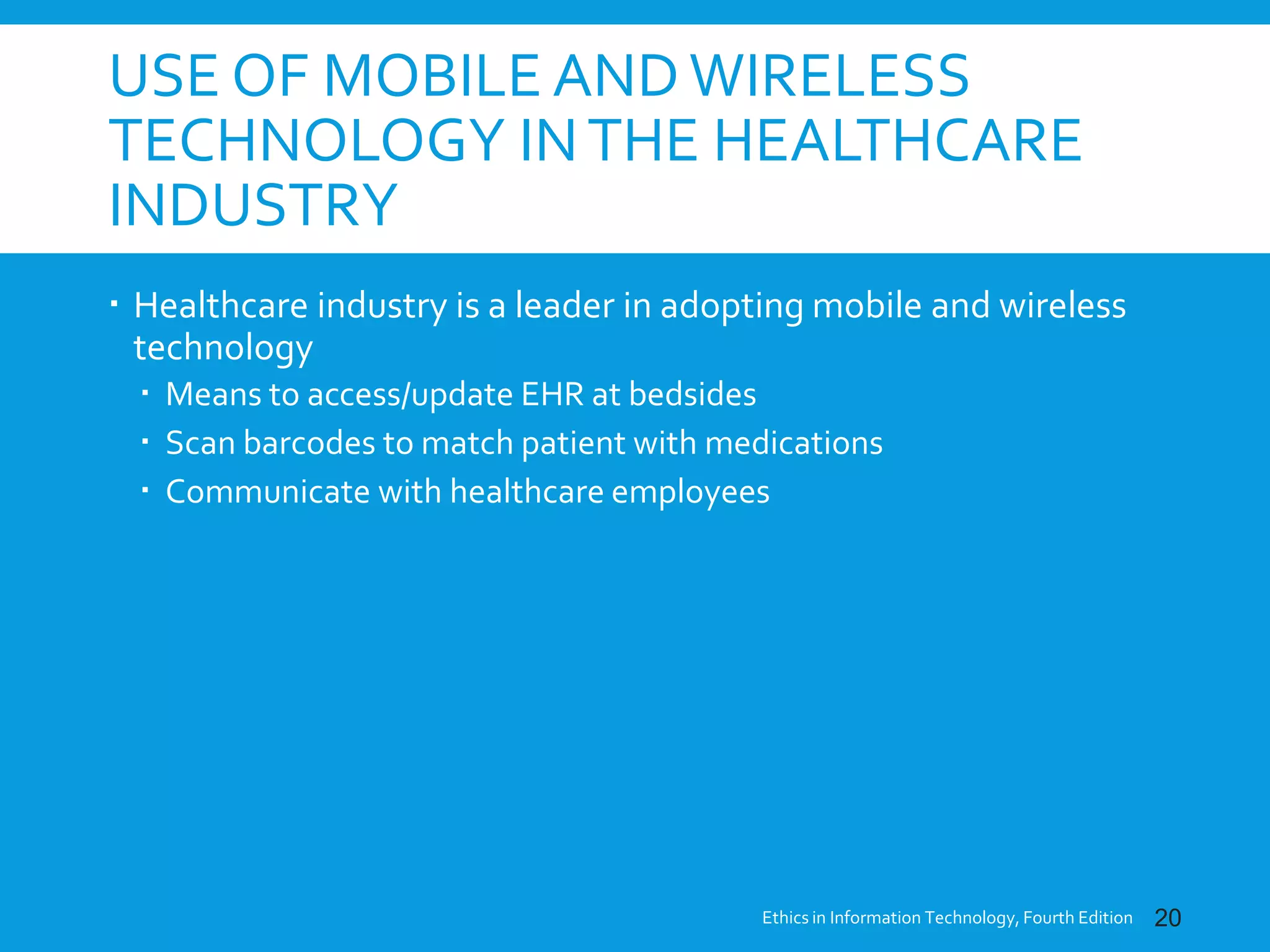 USE OF MOBILE ANDWIRELESS
TECHNOLOGY INTHE HEALTHCARE
INDUSTRY
 Healthcare industry is a leader in adopting mobile and wireless
technology
 Means to access/update EHR at bedsides
 Scan barcodes to match patient with medications
 Communicate with healthcare employees
Ethics in Information Technology, Fourth Edition 20
 