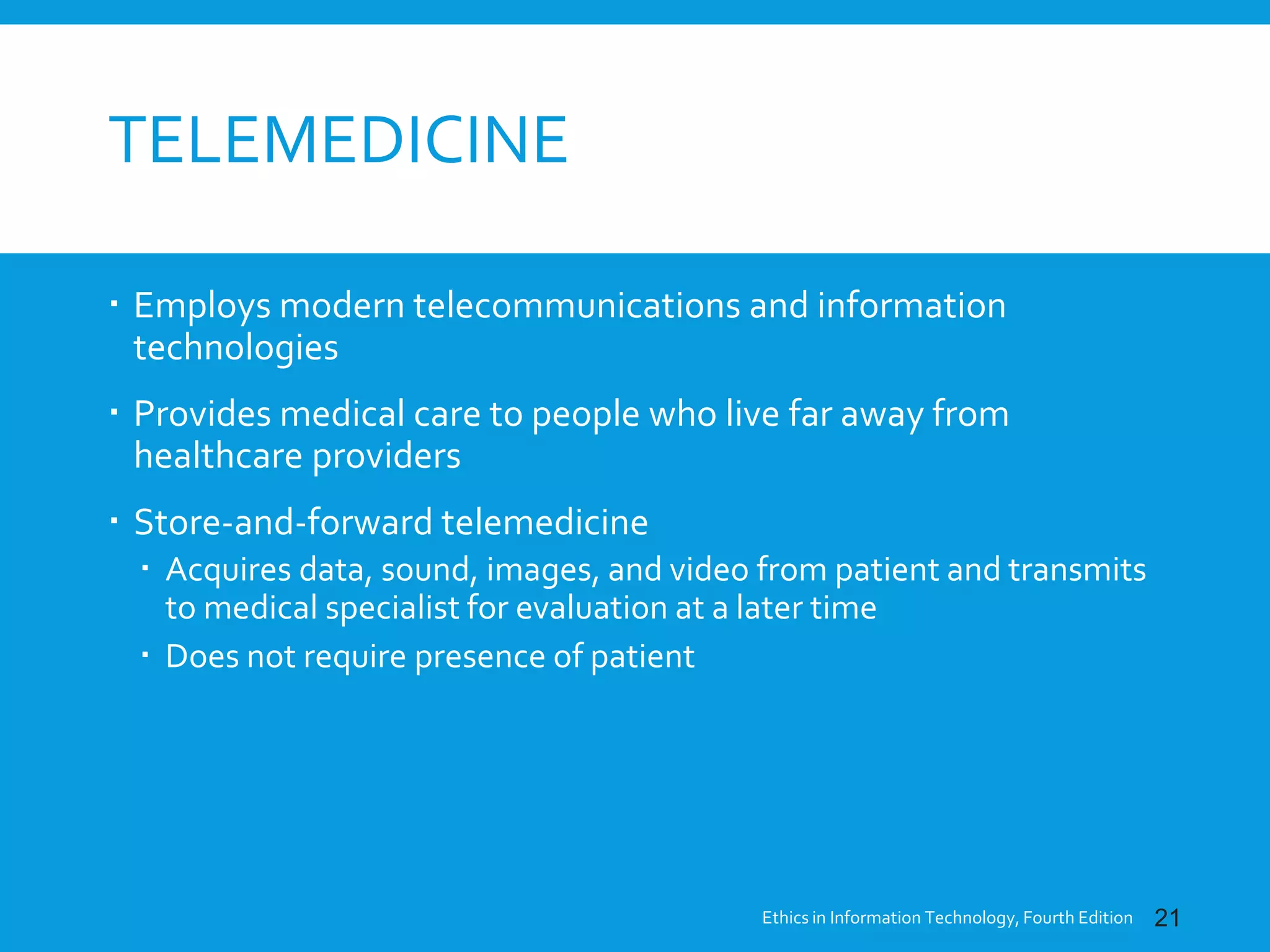 TELEMEDICINE
 Employs modern telecommunications and information
technologies
 Provides medical care to people who live far away from
healthcare providers
 Store-and-forward telemedicine
 Acquires data, sound, images, and video from patient and transmits
to medical specialist for evaluation at a later time
 Does not require presence of patient
Ethics in Information Technology, Fourth Edition 21
 