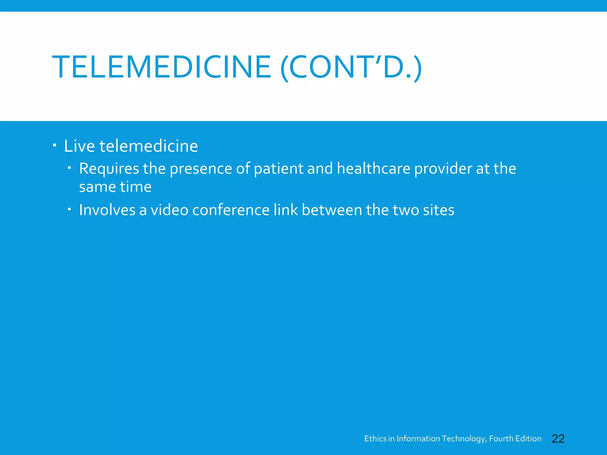 TELEMEDICINE (CONT’D.)
 Live telemedicine
 Requires the presence of patient and healthcare provider at the
same time
 Involves a video conference link between the two sites
Ethics in Information Technology, Fourth Edition 22
 