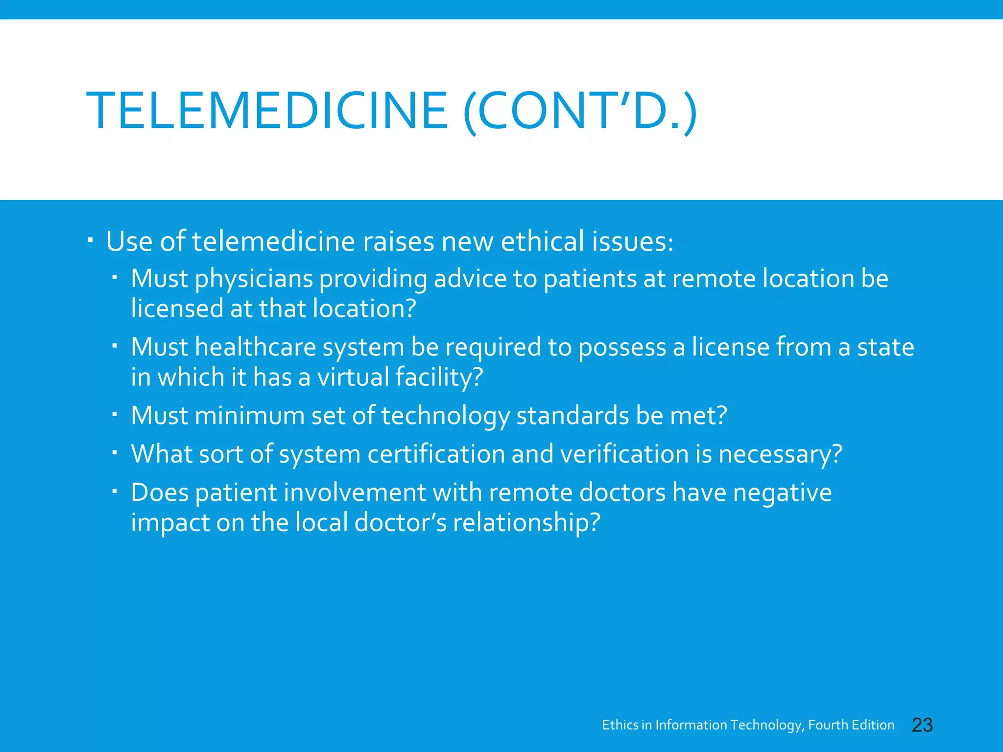TELEMEDICINE (CONT’D.)
 Use of telemedicine raises new ethical issues:
 Must physicians providing advice to patients at remote location be
licensed at that location?
 Must healthcare system be required to possess a license from a state
in which it has a virtual facility?
 Must minimum set of technology standards be met?
 What sort of system certification and verification is necessary?
 Does patient involvement with remote doctors have negative
impact on the local doctor’s relationship?
Ethics in Information Technology, Fourth Edition 23
 