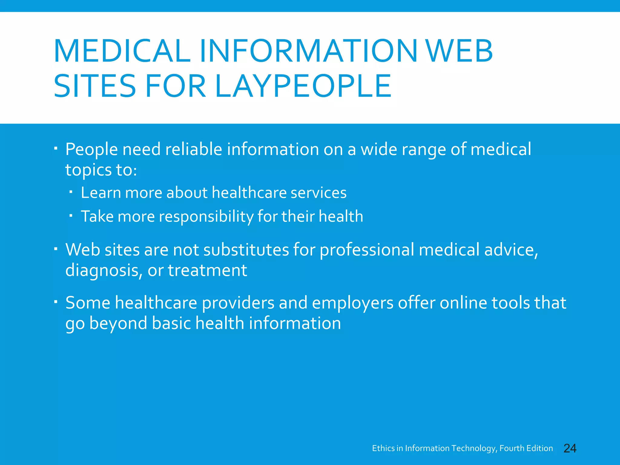 MEDICAL INFORMATION WEB
SITES FOR LAYPEOPLE
 People need reliable information on a wide range of medical
topics to:
 Learn more about healthcare services
 Take more responsibility for their health
 Web sites are not substitutes for professional medical advice,
diagnosis, or treatment
 Some healthcare providers and employers offer online tools that
go beyond basic health information
Ethics in Information Technology, Fourth Edition 24
 