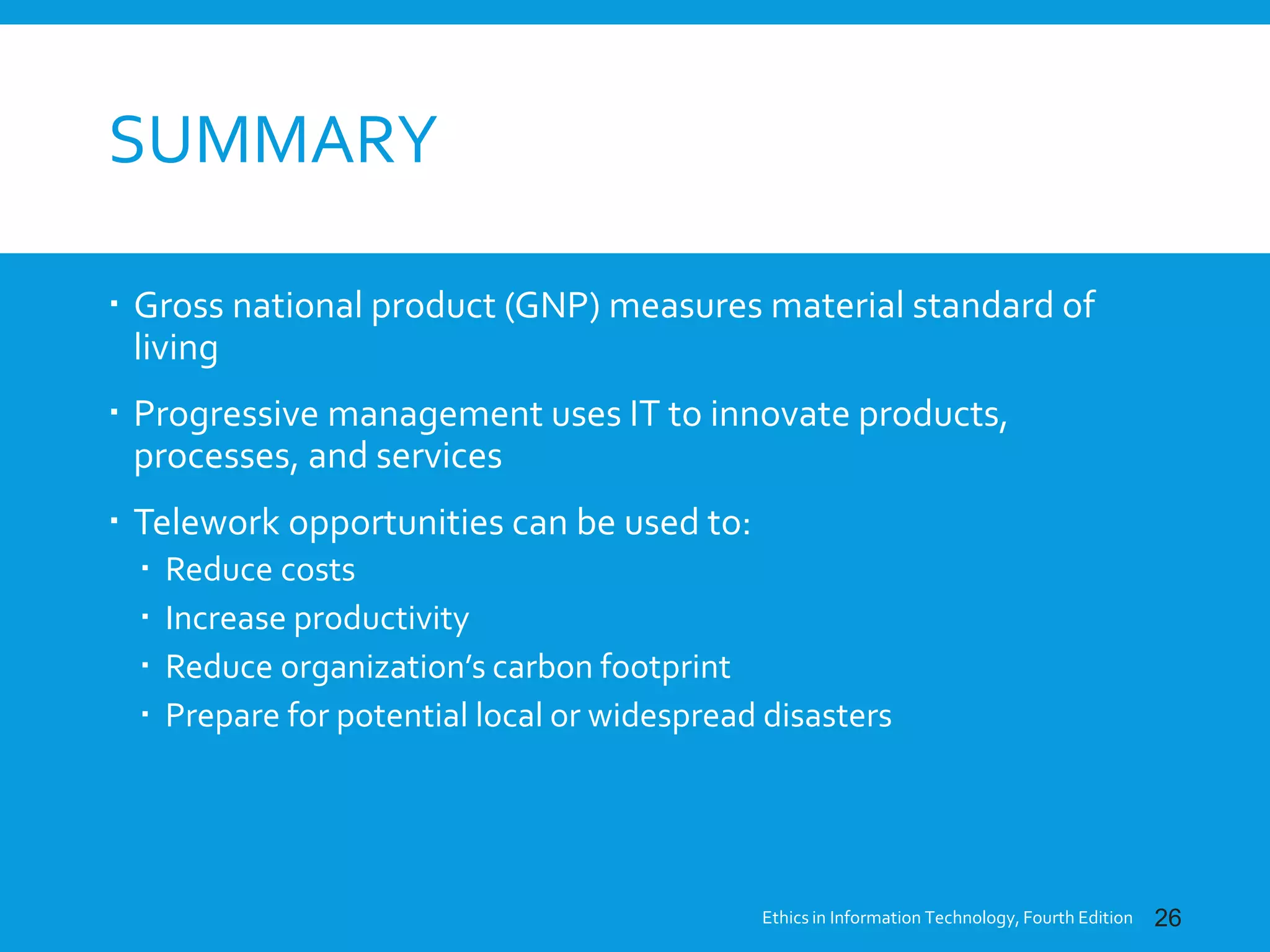 SUMMARY
 Gross national product (GNP) measures material standard of
living
 Progressive management uses IT to innovate products,
processes, and services
 Telework opportunities can be used to:
 Reduce costs
 Increase productivity
 Reduce organization’s carbon footprint
 Prepare for potential local or widespread disasters
Ethics in Information Technology, Fourth Edition 26
 