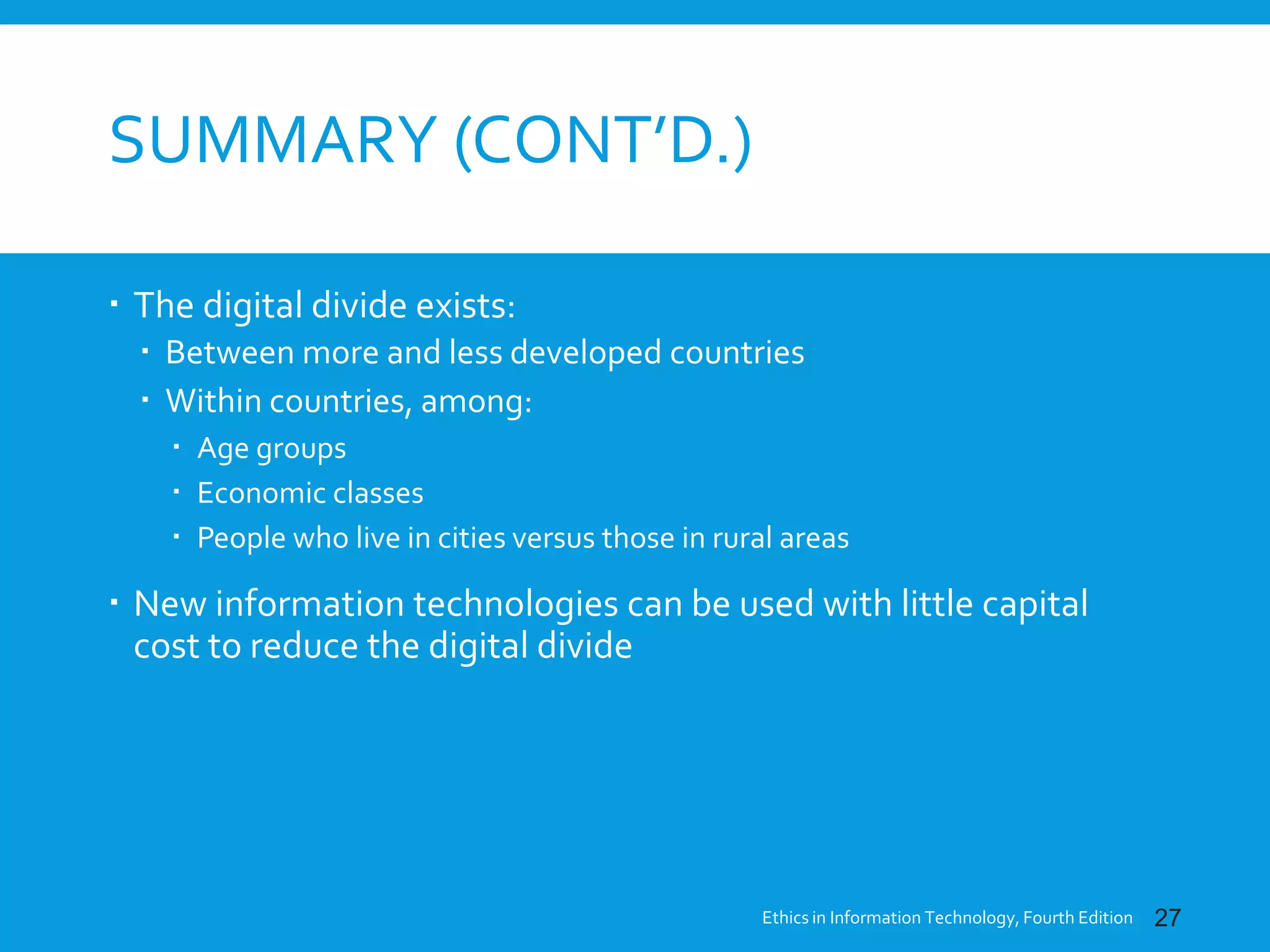 SUMMARY (CONT’D.)
 The digital divide exists:
 Between more and less developed countries
 Within countries, among:
 Age groups
 Economic classes
 People who live in cities versus those in rural areas
 New information technologies can be used with little capital
cost to reduce the digital divide
Ethics in Information Technology, Fourth Edition 27
 