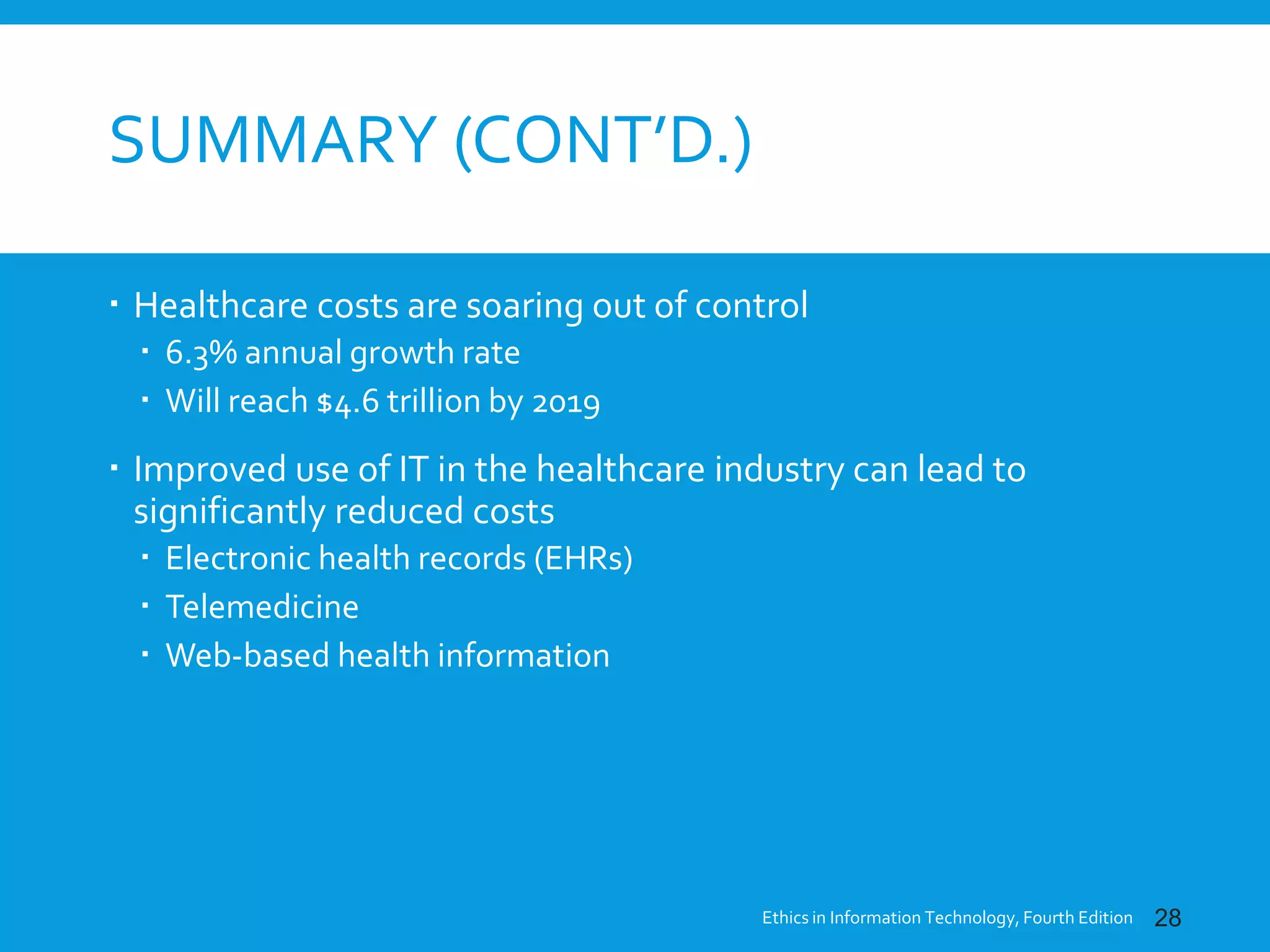 SUMMARY (CONT’D.)
 Healthcare costs are soaring out of control
 6.3% annual growth rate
 Will reach $4.6 trillion by 2019
 Improved use of IT in the healthcare industry can lead to
significantly reduced costs
 Electronic health records (EHRs)
 Telemedicine
 Web-based health information
Ethics in Information Technology, Fourth Edition 28
 