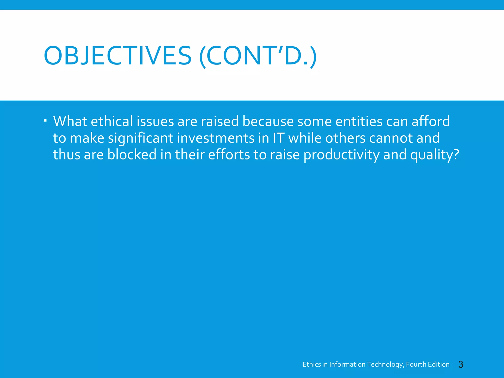 OBJECTIVES (CONT’D.)
 What ethical issues are raised because some entities can afford
to make significant investments in IT while others cannot and
thus are blocked in their efforts to raise productivity and quality?
Ethics in Information Technology, Fourth Edition 3
 