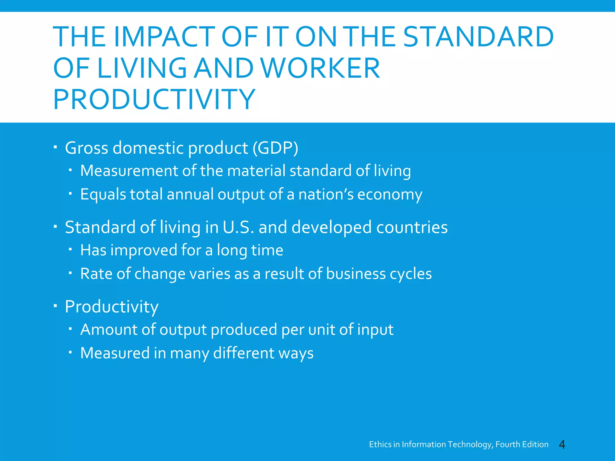 THE IMPACT OF IT ONTHE STANDARD
OF LIVING ANDWORKER
PRODUCTIVITY
 Gross domestic product (GDP)
 Measurement of the material standard of living
 Equals total annual output of a nation’s economy
 Standard of living in U.S. and developed countries
 Has improved for a long time
 Rate of change varies as a result of business cycles
 Productivity
 Amount of output produced per unit of input
 Measured in many different ways
Ethics in Information Technology, Fourth Edition 4
 
