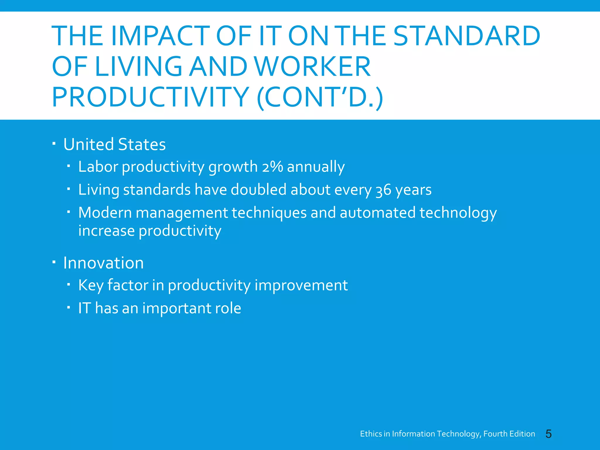 THE IMPACT OF IT ONTHE STANDARD
OF LIVING ANDWORKER
PRODUCTIVITY (CONT’D.)
 United States
 Labor productivity growth 2% annually
 Living standards have doubled about every 36 years
 Modern management techniques and automated technology
increase productivity
 Innovation
 Key factor in productivity improvement
 IT has an important role
Ethics in Information Technology, Fourth Edition 5
 