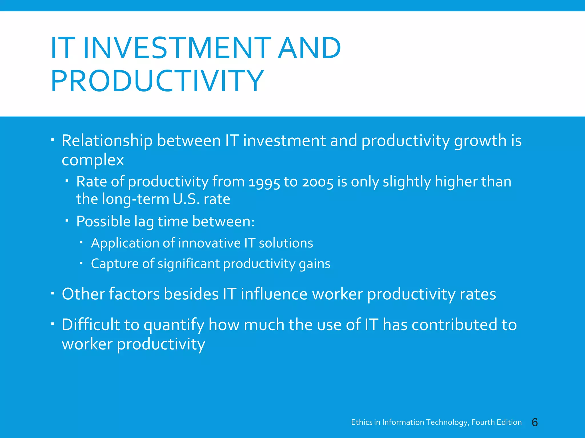 IT INVESTMENT AND
PRODUCTIVITY
 Relationship between IT investment and productivity growth is
complex
 Rate of productivity from 1995 to 2005 is only slightly higher than
the long-term U.S. rate
 Possible lag time between:
 Application of innovative IT solutions
 Capture of significant productivity gains
 Other factors besides IT influence worker productivity rates
 Difficult to quantify how much the use of IT has contributed to
worker productivity
Ethics in Information Technology, Fourth Edition 6
 