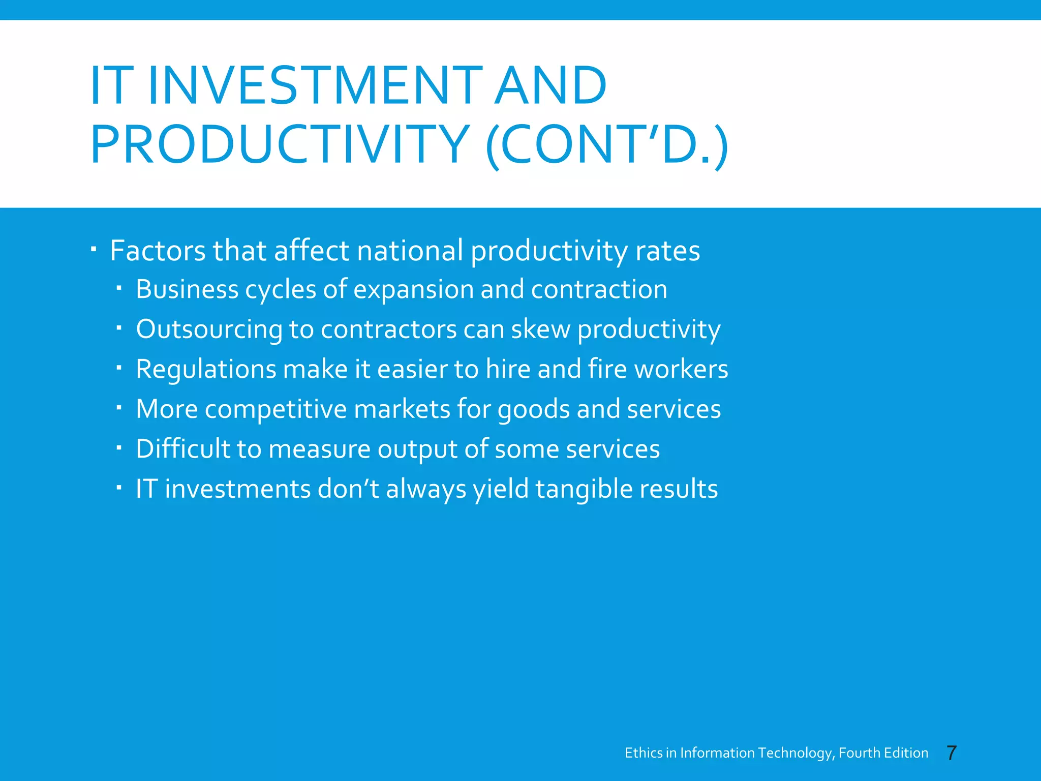 IT INVESTMENT AND
PRODUCTIVITY (CONT’D.)
 Factors that affect national productivity rates
 Business cycles of expansion and contraction
 Outsourcing to contractors can skew productivity
 Regulations make it easier to hire and fire workers
 More competitive markets for goods and services
 Difficult to measure output of some services
 IT investments don’t always yield tangible results
Ethics in Information Technology, Fourth Edition 7
 