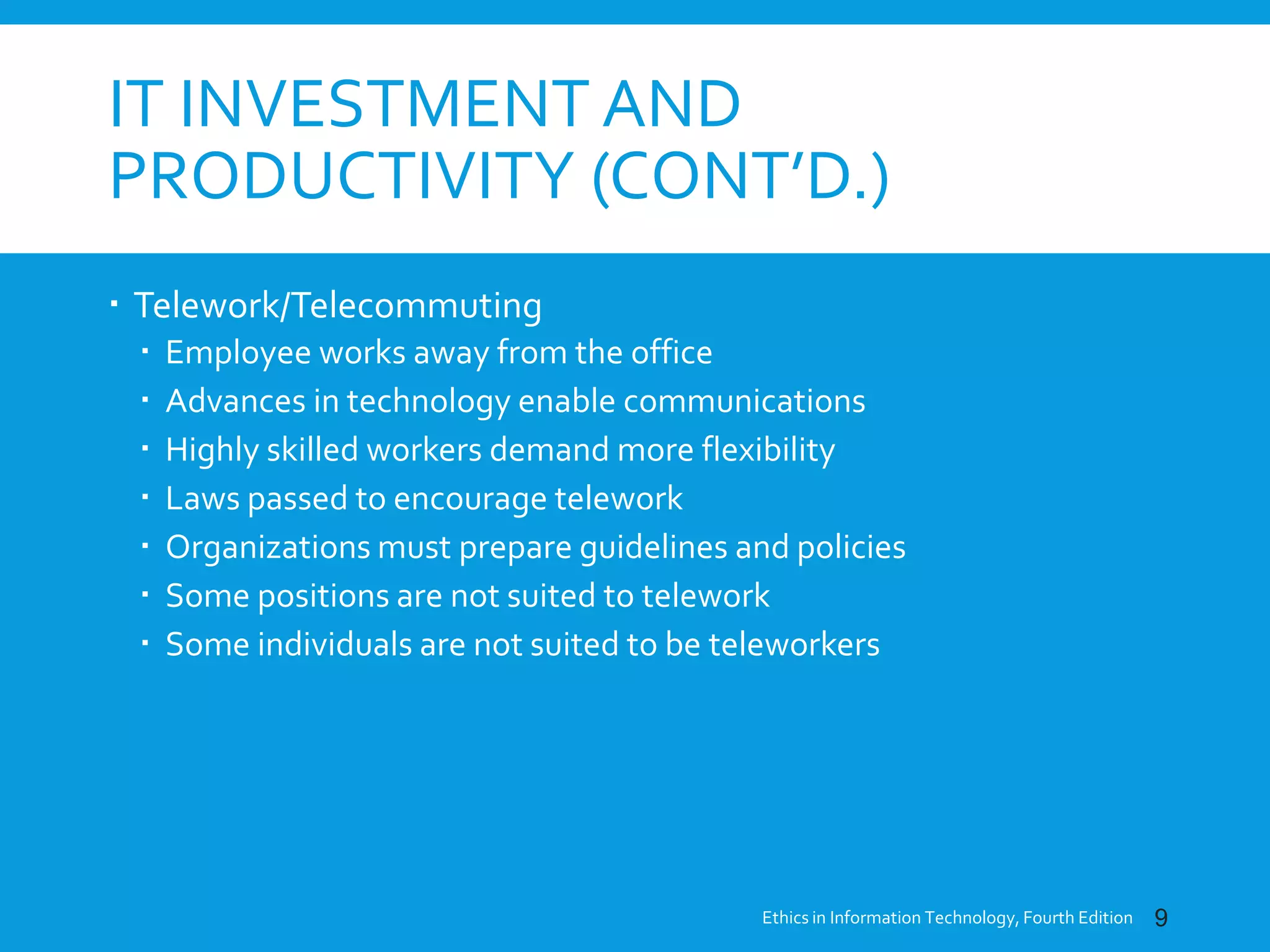 IT INVESTMENT AND
PRODUCTIVITY (CONT’D.)
 Telework/Telecommuting
 Employee works away from the office
 Advances in technology enable communications
 Highly skilled workers demand more flexibility
 Laws passed to encourage telework
 Organizations must prepare guidelines and policies
 Some positions are not suited to telework
 Some individuals are not suited to be teleworkers
Ethics in Information Technology, Fourth Edition 9
 