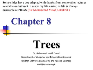 Chapter 8
Trees
Dr. Muhammad Hanif Durad
Department of Computer and Information Sciences
Pakistan Institute Engineering and Applied Sciences
hanif@pieas.edu.pk
Some slides have bee adapted with thanks from some other lectures
available on Internet. It made my life easier, as life is always
miserable at PIEAS (Sir Muhammad Yusaf Kakakhil )
 