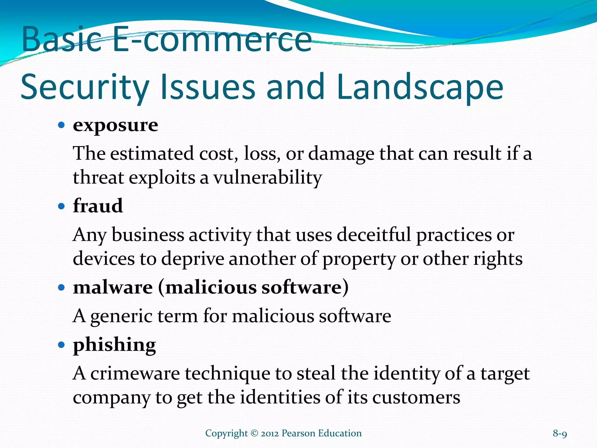 Basic E-commerce
Security Issues and Landscape
exposure
The estimated cost, loss, or damage that can result if a
threat exploits a vulnerability
fraud
Any business activity that uses deceitful practices or
devices to deprive another of property or other rights
malware (malicious software)
A generic term for malicious software
phishing
A crimeware technique to steal the identity of a target
company to get the identities of its customers
8-9Copyright © 2012 Pearson Education
 