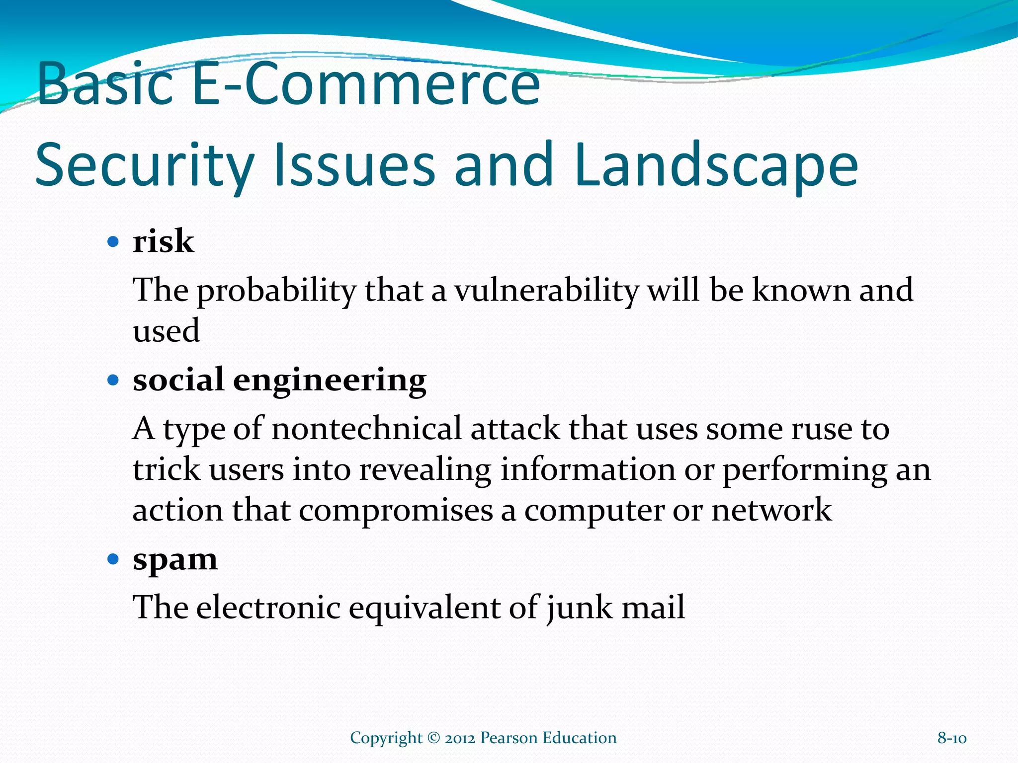 Basic E-Commerce
Security Issues and Landscape
risk
The probability that a vulnerability will be known and
used
social engineering
A type of nontechnical attack that uses some ruse to
trick users into revealing information or performing an
action that compromises a computer or network
spam
The electronic equivalent of junk mail
8-10Copyright © 2012 Pearson Education
 