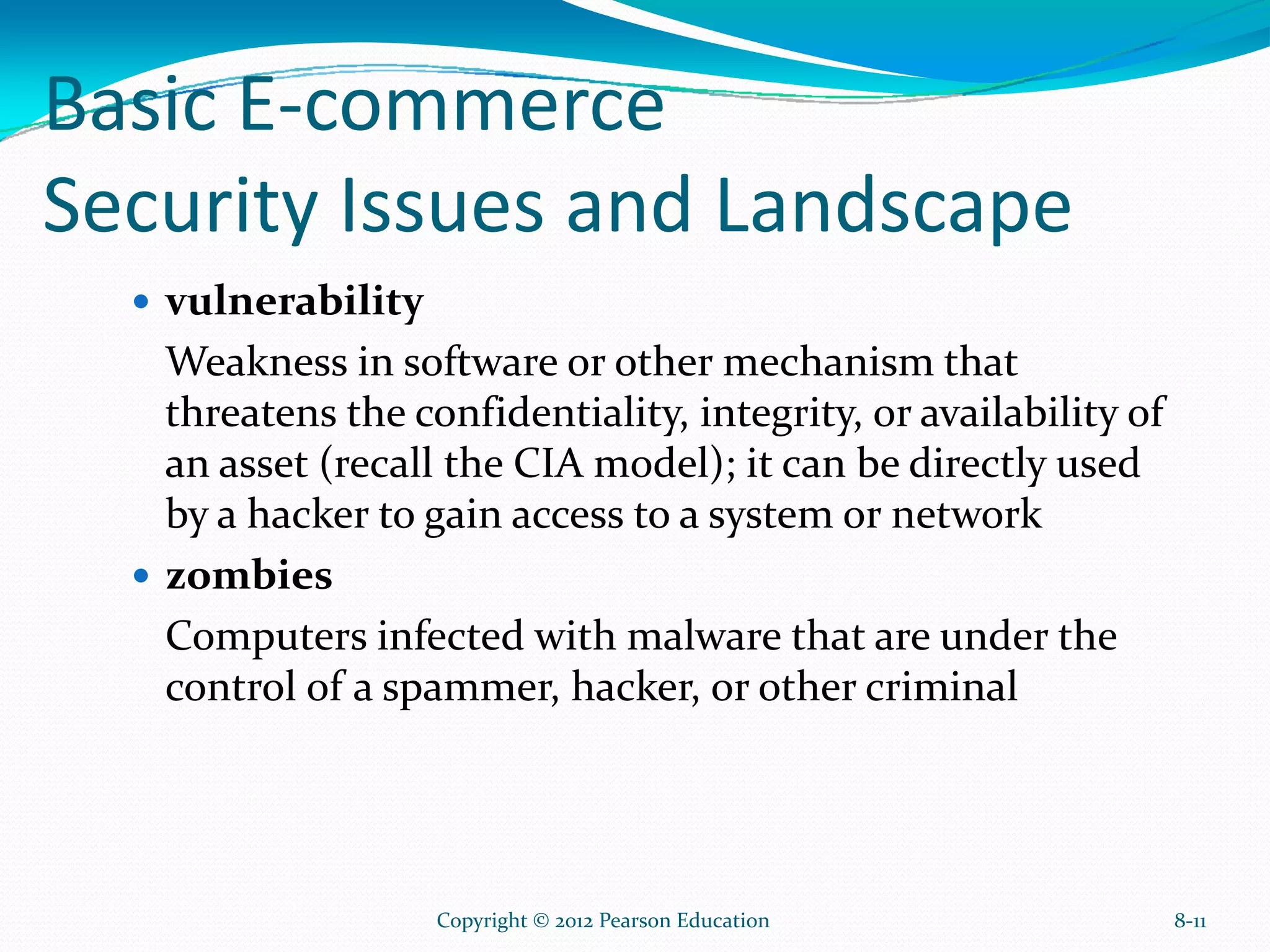 Basic E-commerce
Security Issues and Landscape
vulnerability
Weakness in software or other mechanism that
threatens the confidentiality, integrity, or availability of
an asset (recall the CIA model); it can be directly used
by a hacker to gain access to a system or network
zombies
Computers infected with malware that are under the
control of a spammer, hacker, or other criminal
8-11Copyright © 2012 Pearson Education
 