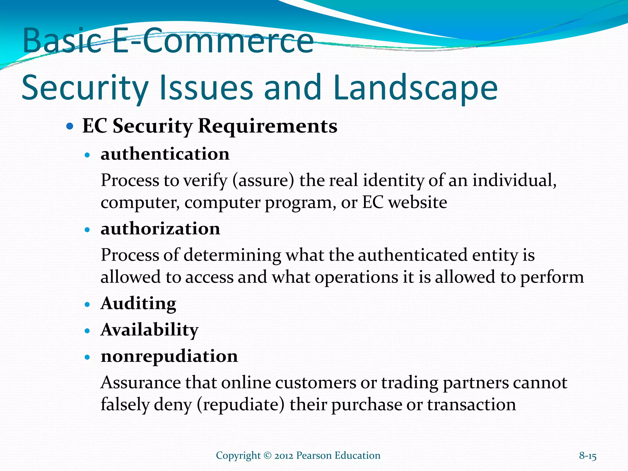 Basic E-Commerce
Security Issues and Landscape
EC Security Requirements
authentication
Process to verify (assure) the real identity of an individual,
computer, computer program, or EC website
authorization
Process of determining what the authenticated entity is
allowed to access and what operations it is allowed to perform
Auditing
Availability
nonrepudiation
Assurance that online customers or trading partners cannot
falsely deny (repudiate) their purchase or transaction
8-15Copyright © 2012 Pearson Education
 
