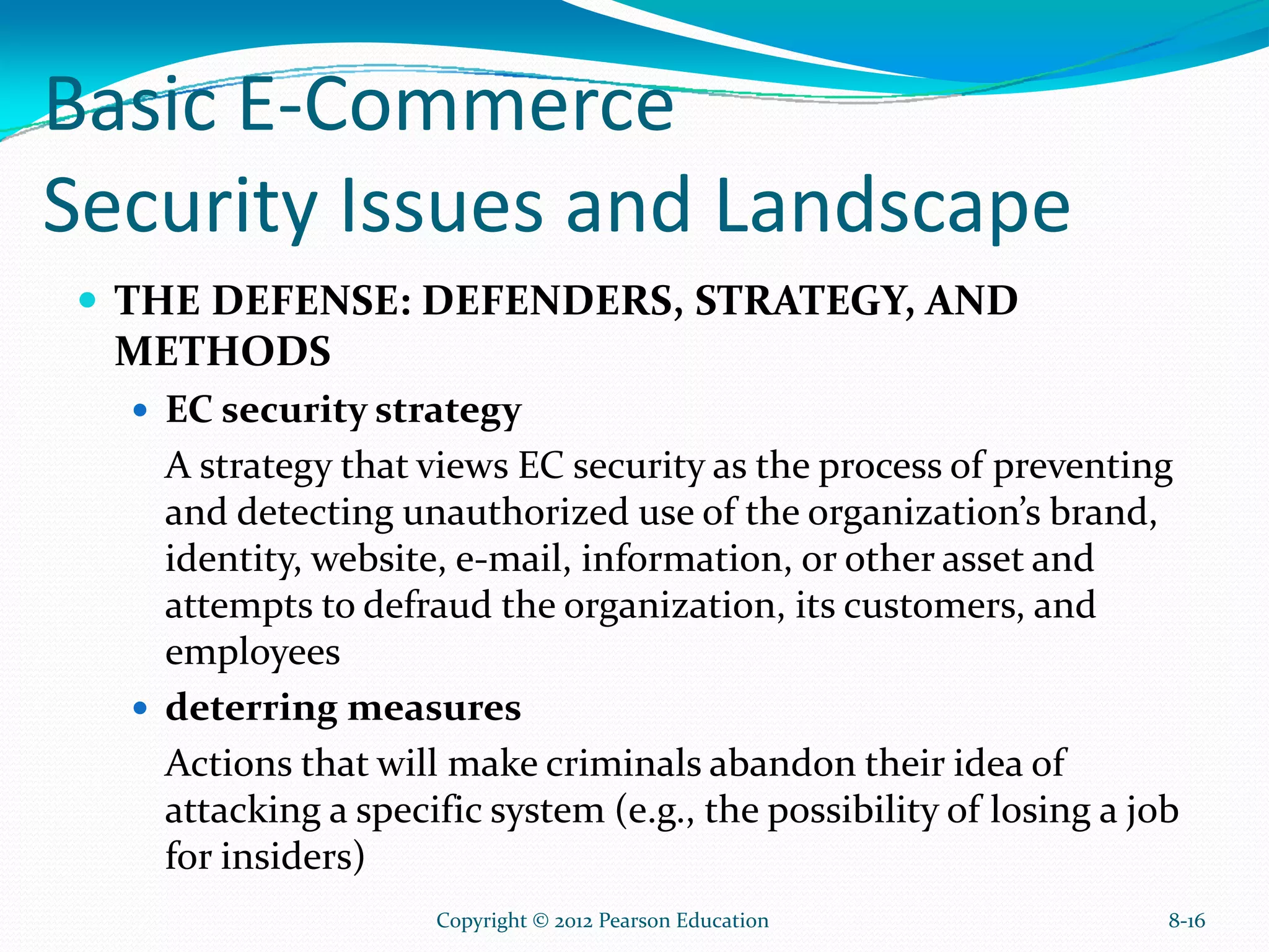 Basic E-Commerce
Security Issues and Landscape
THE DEFENSE: DEFENDERS, STRATEGY, AND
METHODS
EC security strategy
A strategy that views EC security as the process of preventing
and detecting unauthorized use of the organization’s brand,
identity, website, e-mail, information, or other asset and
attempts to defraud the organization, its customers, and
employees
deterring measures
Actions that will make criminals abandon their idea of
attacking a specific system (e.g., the possibility of losing a job
for insiders)
8-16Copyright © 2012 Pearson Education
 