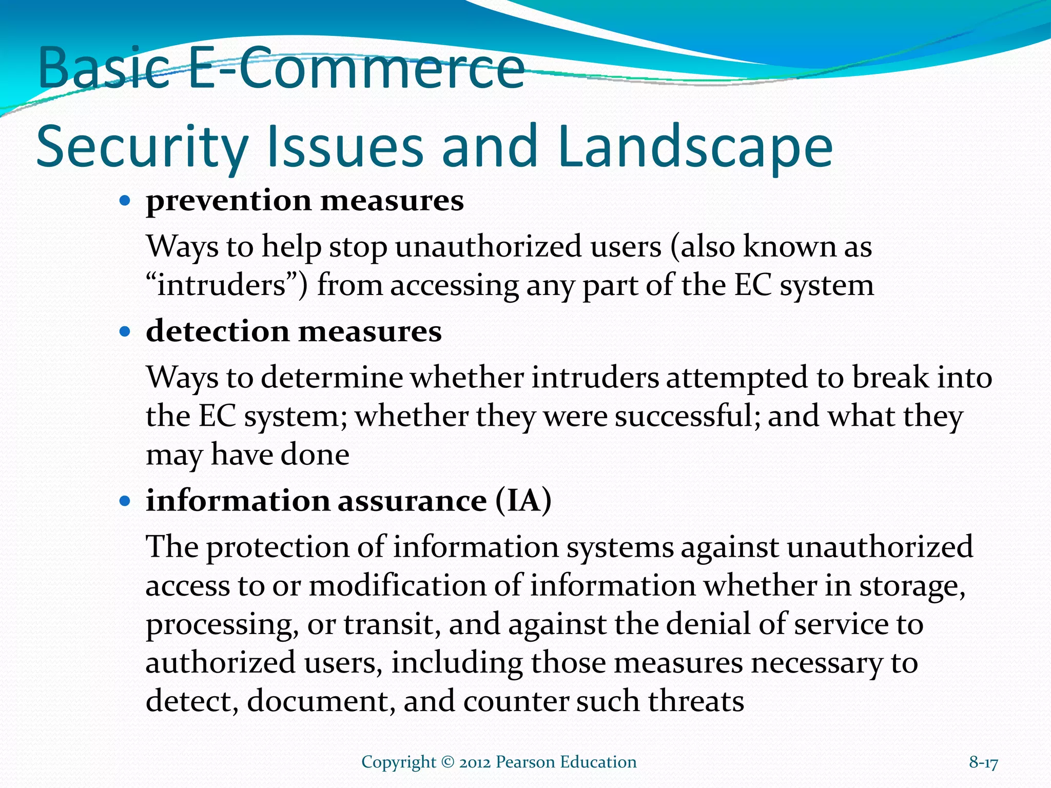Basic E-Commerce
Security Issues and Landscape
prevention measures
Ways to help stop unauthorized users (also known as
“intruders”) from accessing any part of the EC system
detection measures
Ways to determine whether intruders attempted to break into
the EC system; whether they were successful; and what they
may have done
information assurance (IA)
The protection of information systems against unauthorized
access to or modification of information whether in storage,
processing, or transit, and against the denial of service to
authorized users, including those measures necessary to
detect, document, and counter such threats
8-17Copyright © 2012 Pearson Education
 